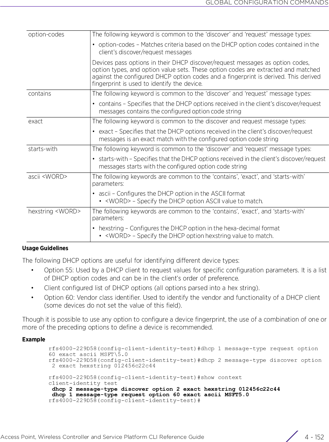 GLOBAL CONFIGURATION COMMANDSAccess Point, Wireless Controller and Service Platform CLI Reference Guide  4 - 152Usage GuidelinesThe following DHCP options are useful for identifying different device types:• Option 55: Used by a DHCP client to request values for specific configuration parameters. It is a list of DHCP option codes and can be in the client’s order of preference.• Client configured list of DHCP options (all options parsed into a hex string).• Option 60: Vendor class identifier. Used to identify the vendor and functionality of a DHCP client (some devices do not set the value of this field).Though it is possible to use any option to configure a device fingerprint, the use of a combination of one or more of the preceding options to define a device is recommended.Examplerfs4000-229D58(config-client-identity-test)#dhcp 1 message-type request option60 exact ascii MSFT\5.0rfs4000-229D58(config-client-identity-test)#dhcp 2 message-type discover option 2 exact hexstring 012456c22c44rfs4000-229D58(config-client-identity-test)#show contextclient-identity test dhcp 2 message-type discover option 2 exact hexstring 012456c22c44 dhcp 1 message-type request option 60 exact ascii MSFT5.0rfs4000-229D58(config-client-identity-test)#option-codes The following keyword is common to the ‘discover’ and ‘request’ message types:• option-codes – Matches criteria based on the DHCP option codes contained in the client’s discover/request messagesDevices pass options in their DHCP discover/request messages as option codes, option types, and option value sets. These option codes are extracted and matched against the configured DHCP option codes and a fingerprint is derived. This derived fingerprint is used to identify the device.contains The following keyword is common to the ‘discover’ and ‘request’ message types:• contains – Specifies that the DHCP options received in the client’s discover/request messages contains the configured option code stringexact The following keyword is common to the discover and request message types:• exact – Specifies that the DHCP options received in the client’s discover/request messages is an exact match with the configured option code stringstarts-with The following keyword is common to the ‘discover’ and ‘request’ message types:• starts-with – Specifies that the DHCP options received in the client’s discover/request messages starts with the configured option code stringascii &lt;WORD&gt; The following keywords are common to the ‘contains’, ‘exact’, and ‘starts-with’ parameters:• ascii – Configures the DHCP option in the ASCII format• &lt;WORD&gt; – Specify the DHCP option ASCII value to match.hexstring &lt;WORD&gt; The following keywords are common to the ‘contains’, ‘exact’, and ‘starts-with’ parameters:• hexstring – Configures the DHCP option in the hexa-decimal format• &lt;WORD&gt; – Specify the DHCP option hexstring value to match.