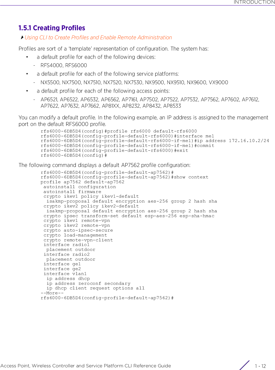 INTRODUCTIONAccess Point, Wireless Controller and Service Platform CLI Reference Guide  1 - 121.5.1 Creating ProfilesUsing CLI to Create Profiles and Enable Remote AdministrationProfiles are sort of a ‘template’ representation of configuration. The system has:• a default profile for each of the following devices:- RFS4000, RFS6000• a default profile for each of the following service platforms:- NX5500, NX7500, NX7510, NX7520, NX7530, NX9500, NX9510, NX9600, VX9000• a default profile for each of the following access points:- AP6521, AP6522, AP6532, AP6562, AP7161, AP7502, AP7522, AP7532, AP7562, AP7602, AP7612, AP7622, AP7632, AP7662, AP81XX, AP8232, AP8432, AP8533You can modify a default profile. In the following example, an IP address is assigned to the management port on the default RFS6000 profile.rfs6000-6DB5D4(config)#profile rfs6000 default-rfs6000rfs6000-6DB5D4(config-profile-default-rfs6000)#interface me1rfs6000-6DB5D4(config-profile-default-rfs6000-if-me1)#ip address 172.16.10.2/24rfs6000-6DB5D4(config-profile-default-rfs6000-if-me1)#commitrfs6000-6DB5D4(config-profile-default-rfs6000)#exitrfs6000-6DB5D4(config)#The following command displays a default AP7562 profile configuration:rfs6000-6DB5D4(config-profile-default-ap7562)#rfs6000-6DB5D4(config-profile-default-ap7562)#show contextprofile ap7562 default-ap7562 autoinstall configuration autoinstall firmware crypto ikev1 policy ikev1-default  isakmp-proposal default encryption aes-256 group 2 hash sha crypto ikev2 policy ikev2-default  isakmp-proposal default encryption aes-256 group 2 hash sha crypto ipsec transform-set default esp-aes-256 esp-sha-hmac crypto ikev1 remote-vpn crypto ikev2 remote-vpn crypto auto-ipsec-secure crypto load-management crypto remote-vpn-client interface radio1  placement outdoor interface radio2  placement outdoor interface ge1 interface ge2 interface vlan1  ip address dhcp  ip address zeroconf secondary  ip dhcp client request options all--More--rfs6000-6DB5D4(config-profile-default-ap7562)#