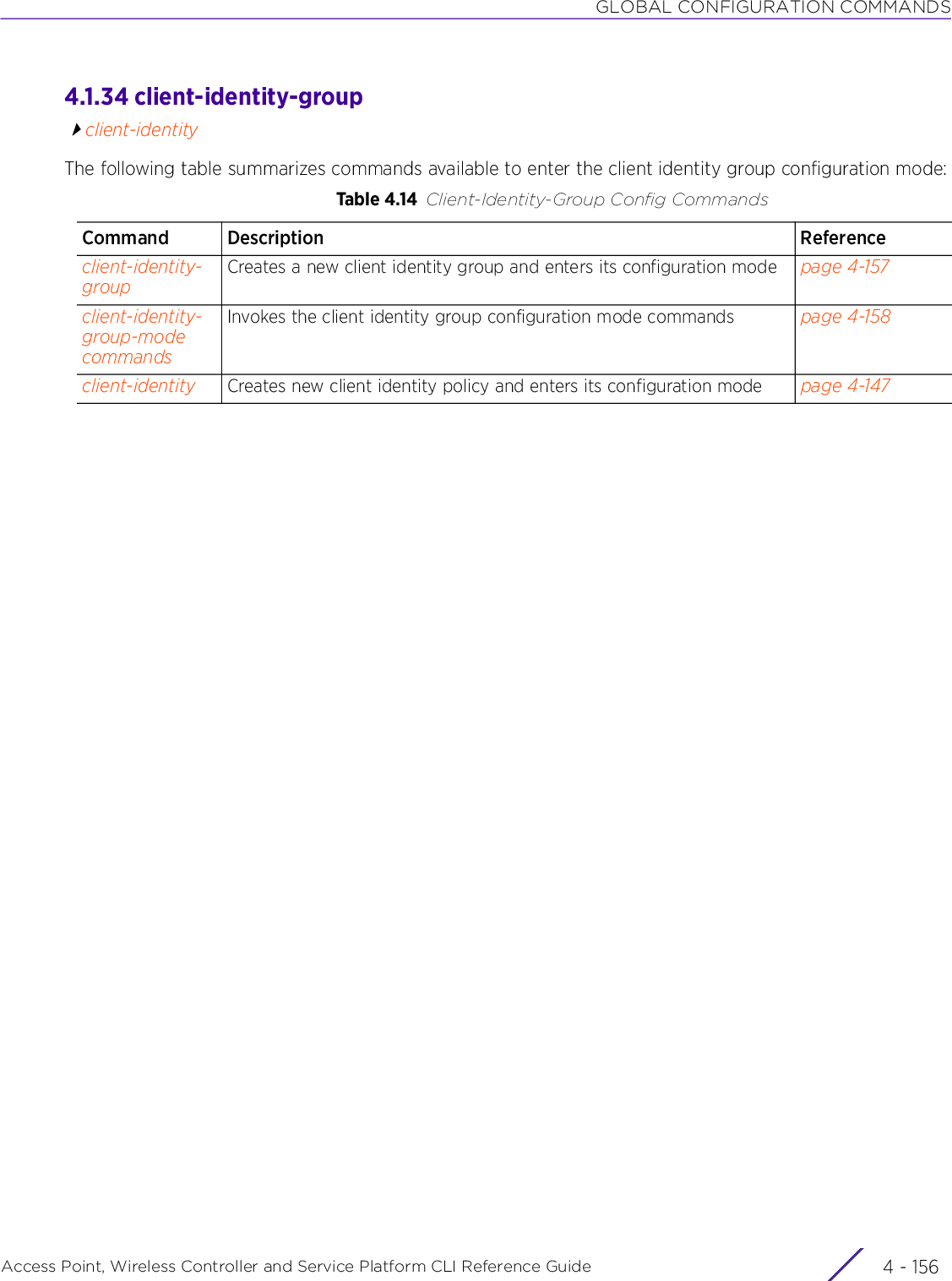 GLOBAL CONFIGURATION COMMANDSAccess Point, Wireless Controller and Service Platform CLI Reference Guide  4 - 1564.1.34 client-identity-groupclient-identityThe following table summarizes commands available to enter the client identity group configuration mode:Table 4.14 Client-Identity-Group Config CommandsCommand Description Referenceclient-identity-groupCreates a new client identity group and enters its configuration mode page 4-157client-identity-group-mode commandsInvokes the client identity group configuration mode commands page 4-158client-identity Creates new client identity policy and enters its configuration mode page 4-147