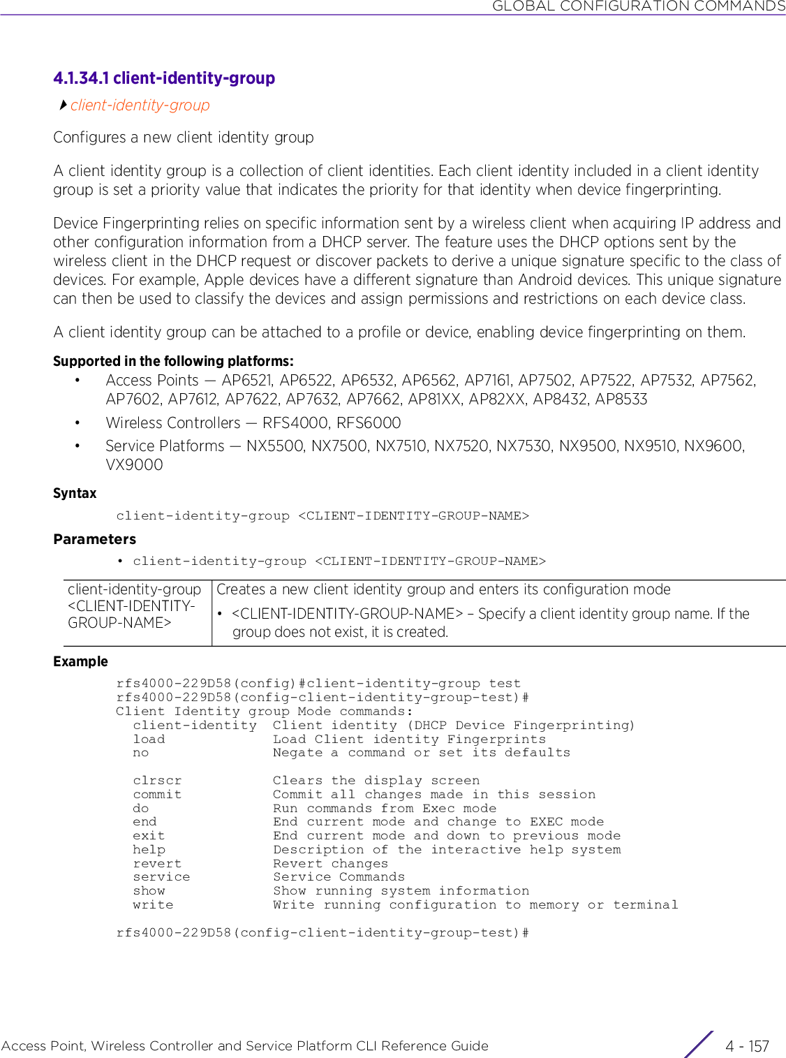 GLOBAL CONFIGURATION COMMANDSAccess Point, Wireless Controller and Service Platform CLI Reference Guide 4 - 1574.1.34.1 client-identity-groupclient-identity-groupConfigures a new client identity groupA client identity group is a collection of client identities. Each client identity included in a client identity group is set a priority value that indicates the priority for that identity when device fingerprinting.Device Fingerprinting relies on specific information sent by a wireless client when acquiring IP address and other configuration information from a DHCP server. The feature uses the DHCP options sent by the wireless client in the DHCP request or discover packets to derive a unique signature specific to the class of devices. For example, Apple devices have a different signature than Android devices. This unique signature can then be used to classify the devices and assign permissions and restrictions on each device class.A client identity group can be attached to a profile or device, enabling device fingerprinting on them.Supported in the following platforms:• Access Points — AP6521, AP6522, AP6532, AP6562, AP7161, AP7502, AP7522, AP7532, AP7562, AP7602, AP7612, AP7622, AP7632, AP7662, AP81XX, AP82XX, AP8432, AP8533• Wireless Controllers — RFS4000, RFS6000• Service Platforms — NX5500, NX7500, NX7510, NX7520, NX7530, NX9500, NX9510, NX9600, VX9000Syntaxclient-identity-group &lt;CLIENT-IDENTITY-GROUP-NAME&gt;Parameters• client-identity-group &lt;CLIENT-IDENTITY-GROUP-NAME&gt;Examplerfs4000-229D58(config)#client-identity-group testrfs4000-229D58(config-client-identity-group-test)#Client Identity group Mode commands:  client-identity  Client identity (DHCP Device Fingerprinting)  load             Load Client identity Fingerprints  no               Negate a command or set its defaults  clrscr           Clears the display screen  commit           Commit all changes made in this session  do               Run commands from Exec mode  end              End current mode and change to EXEC mode  exit             End current mode and down to previous mode  help             Description of the interactive help system  revert           Revert changes  service          Service Commands  show             Show running system information  write            Write running configuration to memory or terminalrfs4000-229D58(config-client-identity-group-test)#client-identity-group &lt;CLIENT-IDENTITY-GROUP-NAME&gt;Creates a new client identity group and enters its configuration mode• &lt;CLIENT-IDENTITY-GROUP-NAME&gt; – Specify a client identity group name. If the group does not exist, it is created.