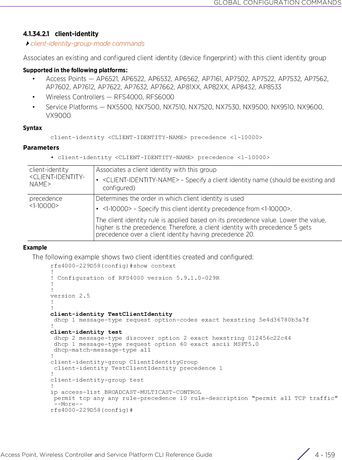 GLOBAL CONFIGURATION COMMANDSAccess Point, Wireless Controller and Service Platform CLI Reference Guide 4 - 1594.1.34.2.1 client-identityclient-identity-group-mode commandsAssociates an existing and configured client identity (device fingerprint) with this client identity groupSupported in the following platforms:• Access Points — AP6521, AP6522, AP6532, AP6562, AP7161, AP7502, AP7522, AP7532, AP7562, AP7602, AP7612, AP7622, AP7632, AP7662, AP81XX, AP82XX, AP8432, AP8533• Wireless Controllers — RFS4000, RFS6000• Service Platforms — NX5500, NX7500, NX7510, NX7520, NX7530, NX9500, NX9510, NX9600, VX9000Syntaxclient-identity &lt;CLIENT-IDENTITY-NAME&gt; precedence &lt;1-10000&gt;Parameters• client-identity &lt;CLIENT-IDENTITY-NAME&gt; precedence &lt;1-10000&gt;ExampleThe following example shows two client identities created and configured:rfs4000-229D58(config)#show context!! Configuration of RFS4000 version 5.9.1.0-029R!!version 2.5!!client-identity TestClientIdentity dhcp 1 message-type request option-codes exact hexstring 5e4d36780b3a7f!client-identity test dhcp 2 message-type discover option 2 exact hexstring 012456c22c44 dhcp 1 message-type request option 60 exact ascii MSFT5.0 dhcp-match-message-type all!client-identity-group ClientIdentityGroup client-identity TestClientIdentity precedence 1!client-identity-group test!ip access-list BROADCAST-MULTICAST-CONTROL permit tcp any any rule-precedence 10 rule-description &quot;permit all TCP traffic&quot; --More--rfs4000-229D58(config)#client-identity &lt;CLIENT-IDENTITY-NAME&gt;Associates a client identity with this group• &lt;CLIENT-IDENTITY-NAME&gt; – Specify a client identity name (should be existing and configured)precedence &lt;1-10000&gt;Determines the order in which client identity is used• &lt;1-10000&gt; – Specify this client identity precedence from &lt;1-10000&gt;.The client identity rule is applied based on its precedence value. Lower the value, higher is the precedence. Therefore, a client identity with precedence 5 gets precedence over a client identity having precedence 20.