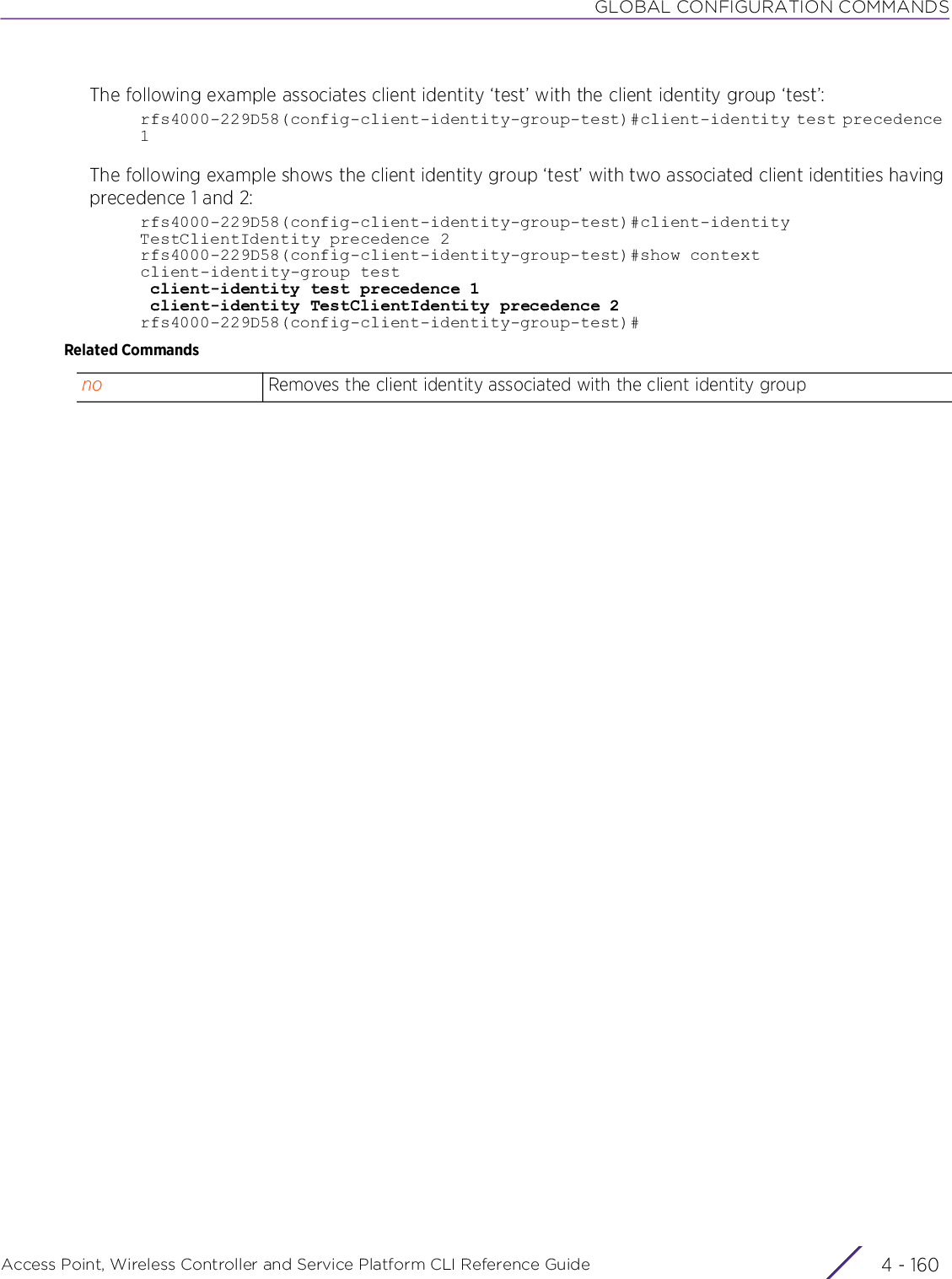 GLOBAL CONFIGURATION COMMANDSAccess Point, Wireless Controller and Service Platform CLI Reference Guide  4 - 160The following example associates client identity ‘test’ with the client identity group ‘test’:rfs4000-229D58(config-client-identity-group-test)#client-identity test precedence 1The following example shows the client identity group ‘test’ with two associated client identities having precedence 1 and 2:rfs4000-229D58(config-client-identity-group-test)#client-identity TestClientIdentity precedence 2rfs4000-229D58(config-client-identity-group-test)#show contextclient-identity-group test client-identity test precedence 1 client-identity TestClientIdentity precedence 2rfs4000-229D58(config-client-identity-group-test)#Related Commandsno Removes the client identity associated with the client identity group