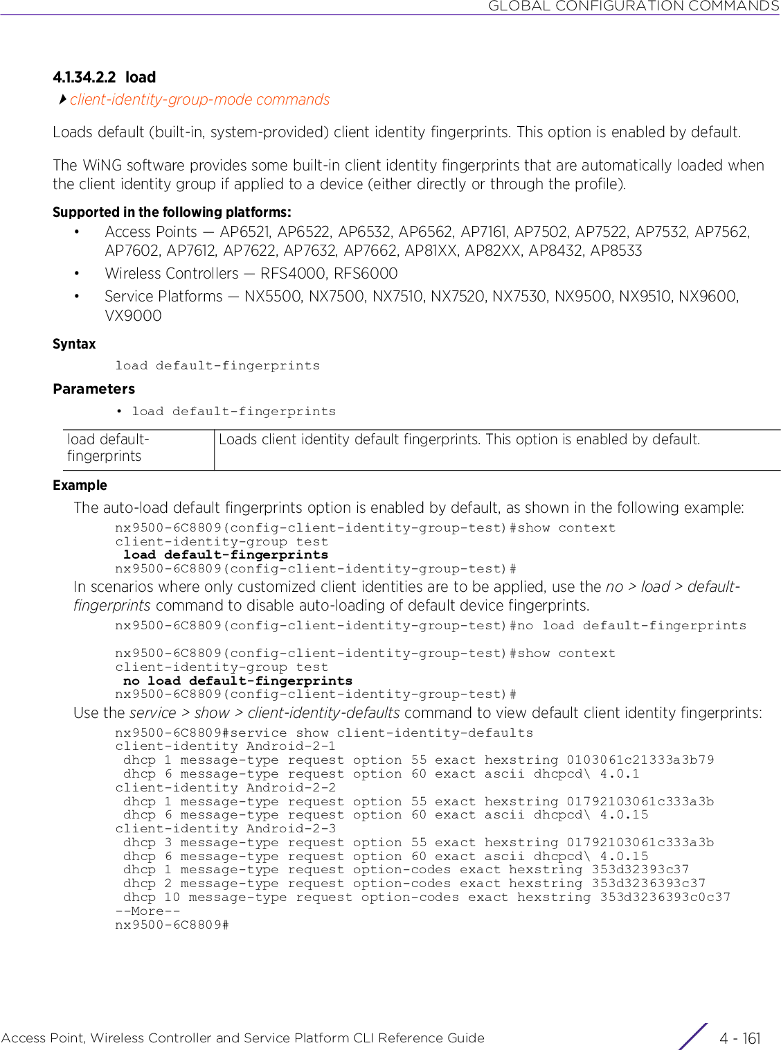 GLOBAL CONFIGURATION COMMANDSAccess Point, Wireless Controller and Service Platform CLI Reference Guide 4 - 1614.1.34.2.2 loadclient-identity-group-mode commandsLoads default (built-in, system-provided) client identity fingerprints. This option is enabled by default.The WiNG software provides some built-in client identity fingerprints that are automatically loaded when the client identity group if applied to a device (either directly or through the profile).Supported in the following platforms:• Access Points — AP6521, AP6522, AP6532, AP6562, AP7161, AP7502, AP7522, AP7532, AP7562, AP7602, AP7612, AP7622, AP7632, AP7662, AP81XX, AP82XX, AP8432, AP8533• Wireless Controllers — RFS4000, RFS6000• Service Platforms — NX5500, NX7500, NX7510, NX7520, NX7530, NX9500, NX9510, NX9600, VX9000Syntaxload default-fingerprintsParameters• load default-fingerprintsExampleThe auto-load default fingerprints option is enabled by default, as shown in the following example:nx9500-6C8809(config-client-identity-group-test)#show contextclient-identity-group test load default-fingerprintsnx9500-6C8809(config-client-identity-group-test)#In scenarios where only customized client identities are to be applied, use the no &gt; load &gt; default-fingerprints command to disable auto-loading of default device fingerprints.nx9500-6C8809(config-client-identity-group-test)#no load default-fingerprintsnx9500-6C8809(config-client-identity-group-test)#show contextclient-identity-group test no load default-fingerprintsnx9500-6C8809(config-client-identity-group-test)#Use the service &gt; show &gt; client-identity-defaults command to view default client identity fingerprints:nx9500-6C8809#service show client-identity-defaultsclient-identity Android-2-1 dhcp 1 message-type request option 55 exact hexstring 0103061c21333a3b79 dhcp 6 message-type request option 60 exact ascii dhcpcd\ 4.0.1client-identity Android-2-2 dhcp 1 message-type request option 55 exact hexstring 01792103061c333a3b dhcp 6 message-type request option 60 exact ascii dhcpcd\ 4.0.15client-identity Android-2-3 dhcp 3 message-type request option 55 exact hexstring 01792103061c333a3b dhcp 6 message-type request option 60 exact ascii dhcpcd\ 4.0.15 dhcp 1 message-type request option-codes exact hexstring 353d32393c37 dhcp 2 message-type request option-codes exact hexstring 353d3236393c37 dhcp 10 message-type request option-codes exact hexstring 353d3236393c0c37--More--nx9500-6C8809#load default-fingerprintsLoads client identity default fingerprints. This option is enabled by default.