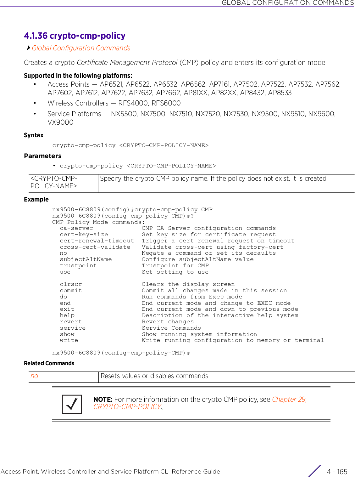 GLOBAL CONFIGURATION COMMANDSAccess Point, Wireless Controller and Service Platform CLI Reference Guide 4 - 1654.1.36 crypto-cmp-policyGlobal Configuration CommandsCreates a crypto Certificate Management Protocol (CMP) policy and enters its configuration modeSupported in the following platforms:• Access Points — AP6521, AP6522, AP6532, AP6562, AP7161, AP7502, AP7522, AP7532, AP7562, AP7602, AP7612, AP7622, AP7632, AP7662, AP81XX, AP82XX, AP8432, AP8533• Wireless Controllers — RFS4000, RFS6000• Service Platforms — NX5500, NX7500, NX7510, NX7520, NX7530, NX9500, NX9510, NX9600, VX9000Syntaxcrypto-cmp-policy &lt;CRYPTO-CMP-POLICY-NAME&gt;Parameters• crypto-cmp-policy &lt;CRYPTO-CMP-POLICY-NAME&gt;Examplenx9500-6C8809(config)#crypto-cmp-policy CMPnx9500-6C8809(config-cmp-policy-CMP)#?CMP Policy Mode commands:  ca-server             CMP CA Server configuration commands  cert-key-size         Set key size for certificate request  cert-renewal-timeout  Trigger a cert renewal request on timeout    cross-cert-validate   Validate cross-cert using factory-cert  no                    Negate a command or set its defaults  subjectAltName        Configure subjectAltName value  trustpoint            Trustpoint for CMP  use                   Set setting to use  clrscr                Clears the display screen  commit                Commit all changes made in this session  do                    Run commands from Exec mode  end                   End current mode and change to EXEC mode  exit                  End current mode and down to previous mode  help                  Description of the interactive help system  revert                Revert changes  service               Service Commands  show                  Show running system information  write                 Write running configuration to memory or terminalnx9500-6C8809(config-cmp-policy-CMP)#Related Commands&lt;CRYPTO-CMP-POLICY-NAME&gt;Specify the crypto CMP policy name. If the policy does not exist, it is created.no Resets values or disables commandsNOTE: For more information on the crypto CMP policy, see Chapter 29, CRYPTO-CMP-POLICY.