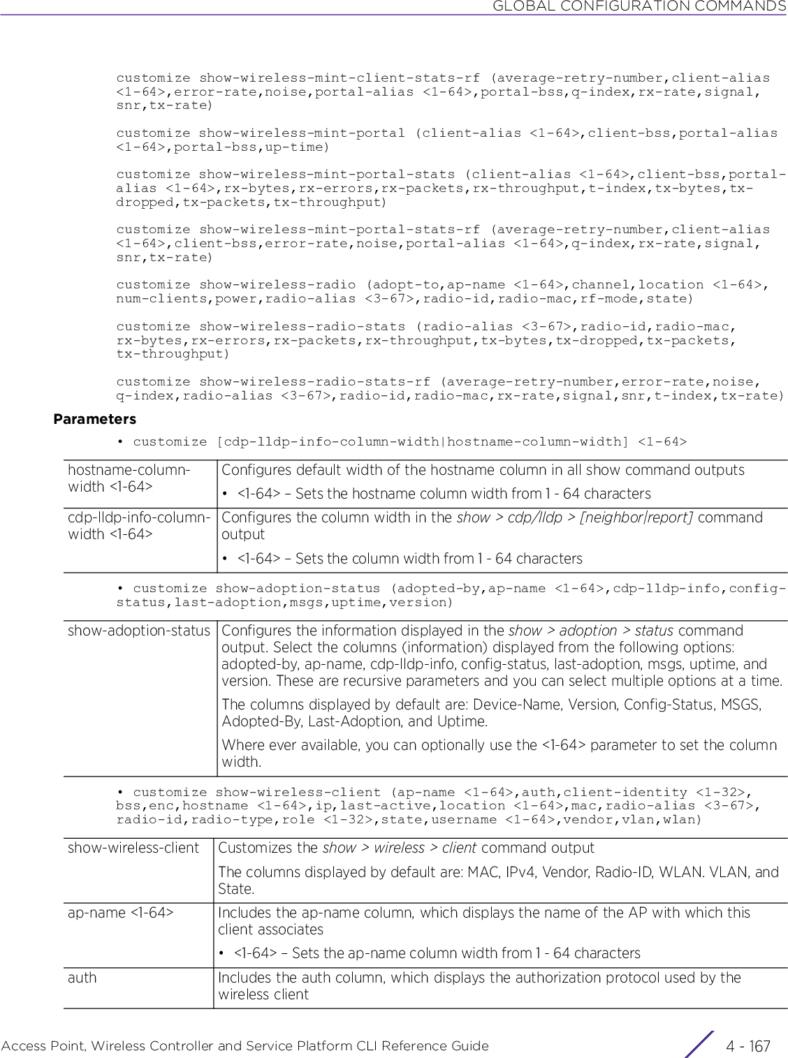 GLOBAL CONFIGURATION COMMANDSAccess Point, Wireless Controller and Service Platform CLI Reference Guide 4 - 167customize show-wireless-mint-client-stats-rf (average-retry-number,client-alias &lt;1-64&gt;,error-rate,noise,portal-alias &lt;1-64&gt;,portal-bss,q-index,rx-rate,signal,snr,tx-rate)customize show-wireless-mint-portal (client-alias &lt;1-64&gt;,client-bss,portal-alias &lt;1-64&gt;,portal-bss,up-time)customize show-wireless-mint-portal-stats (client-alias &lt;1-64&gt;,client-bss,portal-alias &lt;1-64&gt;,rx-bytes,rx-errors,rx-packets,rx-throughput,t-index,tx-bytes,tx-dropped,tx-packets,tx-throughput)customize show-wireless-mint-portal-stats-rf (average-retry-number,client-alias &lt;1-64&gt;,client-bss,error-rate,noise,portal-alias &lt;1-64&gt;,q-index,rx-rate,signal,snr,tx-rate)customize show-wireless-radio (adopt-to,ap-name &lt;1-64&gt;,channel,location &lt;1-64&gt;,num-clients,power,radio-alias &lt;3-67&gt;,radio-id,radio-mac,rf-mode,state)customize show-wireless-radio-stats (radio-alias &lt;3-67&gt;,radio-id,radio-mac,rx-bytes,rx-errors,rx-packets,rx-throughput,tx-bytes,tx-dropped,tx-packets,tx-throughput)customize show-wireless-radio-stats-rf (average-retry-number,error-rate,noise,q-index,radio-alias &lt;3-67&gt;,radio-id,radio-mac,rx-rate,signal,snr,t-index,tx-rate)Parameters• customize [cdp-lldp-info-column-width|hostname-column-width] &lt;1-64&gt;• customize show-adoption-status (adopted-by,ap-name &lt;1-64&gt;,cdp-lldp-info,config-status,last-adoption,msgs,uptime,version)• customize show-wireless-client (ap-name &lt;1-64&gt;,auth,client-identity &lt;1-32&gt;,bss,enc,hostname &lt;1-64&gt;,ip,last-active,location &lt;1-64&gt;,mac,radio-alias &lt;3-67&gt;,radio-id,radio-type,role &lt;1-32&gt;,state,username &lt;1-64&gt;,vendor,vlan,wlan)hostname-column-width &lt;1-64&gt;Configures default width of the hostname column in all show command outputs• &lt;1-64&gt; – Sets the hostname column width from 1 - 64 characterscdp-lldp-info-column-width &lt;1-64&gt;Configures the column width in the show &gt; cdp/lldp &gt; [neighbor|report] command output• &lt;1-64&gt; – Sets the column width from 1 - 64 charactersshow-adoption-status Configures the information displayed in the show &gt; adoption &gt; status command output. Select the columns (information) displayed from the following options: adopted-by, ap-name, cdp-lldp-info, config-status, last-adoption, msgs, uptime, and version. These are recursive parameters and you can select multiple options at a time.The columns displayed by default are: Device-Name, Version, Config-Status, MSGS, Adopted-By, Last-Adoption, and Uptime.Where ever available, you can optionally use the &lt;1-64&gt; parameter to set the column width.show-wireless-client Customizes the show &gt; wireless &gt; client command outputThe columns displayed by default are: MAC, IPv4, Vendor, Radio-ID, WLAN. VLAN, and State.ap-name &lt;1-64&gt; Includes the ap-name column, which displays the name of the AP with which this client associates• &lt;1-64&gt; – Sets the ap-name column width from 1 - 64 charactersauth Includes the auth column, which displays the authorization protocol used by the wireless client
