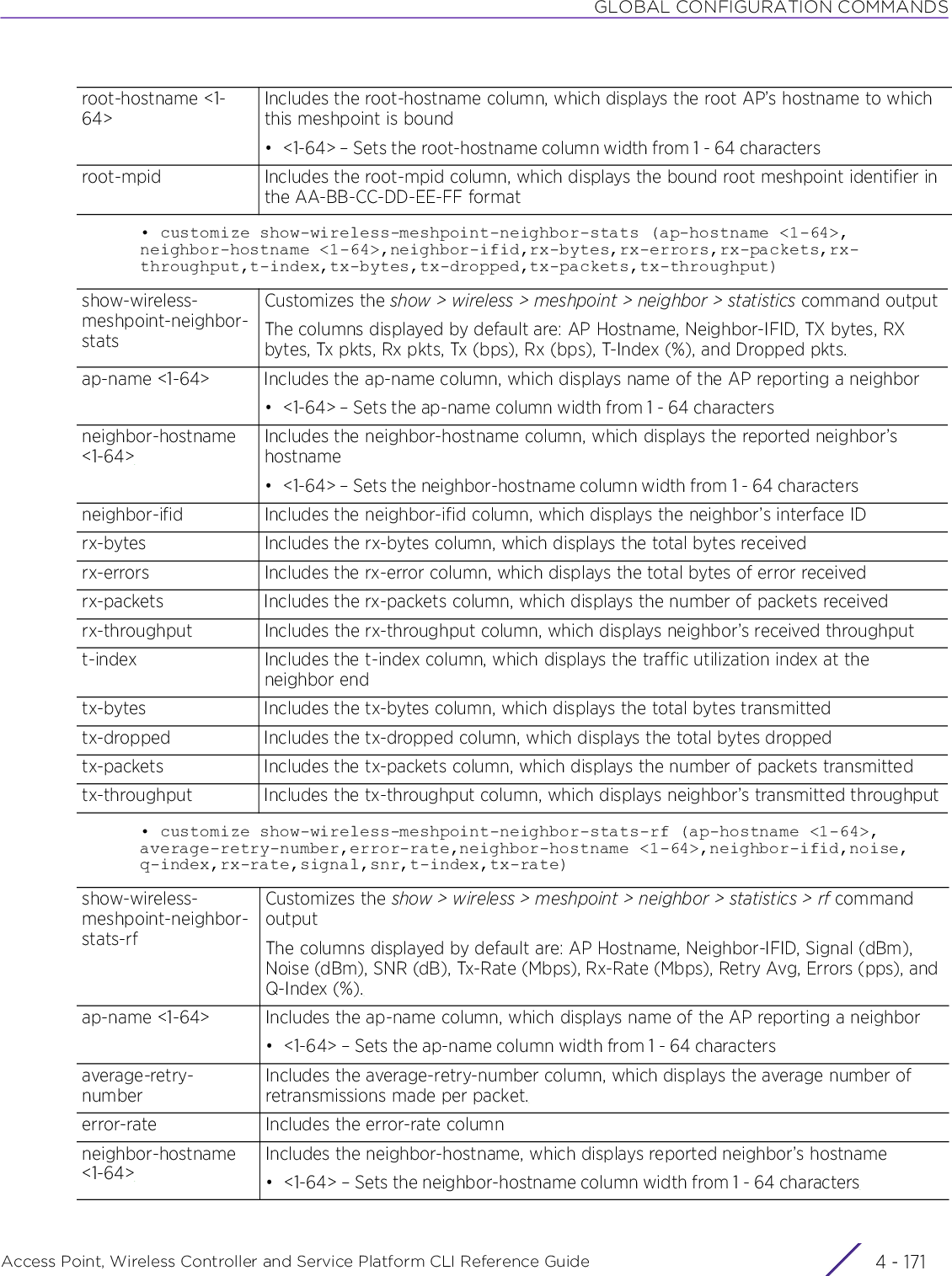 GLOBAL CONFIGURATION COMMANDSAccess Point, Wireless Controller and Service Platform CLI Reference Guide 4 - 171• customize show-wireless-meshpoint-neighbor-stats (ap-hostname &lt;1-64&gt;,neighbor-hostname &lt;1-64&gt;,neighbor-ifid,rx-bytes,rx-errors,rx-packets,rx-throughput,t-index,tx-bytes,tx-dropped,tx-packets,tx-throughput)• customize show-wireless-meshpoint-neighbor-stats-rf (ap-hostname &lt;1-64&gt;,average-retry-number,error-rate,neighbor-hostname &lt;1-64&gt;,neighbor-ifid,noise,q-index,rx-rate,signal,snr,t-index,tx-rate)root-hostname &lt;1-64&gt;Includes the root-hostname column, which displays the root AP’s hostname to which this meshpoint is bound• &lt;1-64&gt; – Sets the root-hostname column width from 1 - 64 charactersroot-mpid Includes the root-mpid column, which displays the bound root meshpoint identifier in the AA-BB-CC-DD-EE-FF formatshow-wireless-meshpoint-neighbor-statsCustomizes the show &gt; wireless &gt; meshpoint &gt; neighbor &gt; statistics command outputThe columns displayed by default are: AP Hostname, Neighbor-IFID, TX bytes, RX bytes, Tx pkts, Rx pkts, Tx (bps), Rx (bps), T-Index (%), and Dropped pkts.ap-name &lt;1-64&gt; Includes the ap-name column, which displays name of the AP reporting a neighbor• &lt;1-64&gt; – Sets the ap-name column width from 1 - 64 charactersneighbor-hostname &lt;1-64&gt;Includes the neighbor-hostname column, which displays the reported neighbor’s hostname• &lt;1-64&gt; – Sets the neighbor-hostname column width from 1 - 64 charactersneighbor-ifid Includes the neighbor-ifid column, which displays the neighbor’s interface IDrx-bytes Includes the rx-bytes column, which displays the total bytes receivedrx-errors Includes the rx-error column, which displays the total bytes of error receivedrx-packets Includes the rx-packets column, which displays the number of packets receivedrx-throughput Includes the rx-throughput column, which displays neighbor’s received throughputt-index Includes the t-index column, which displays the traffic utilization index at the neighbor endtx-bytes Includes the tx-bytes column, which displays the total bytes transmittedtx-dropped Includes the tx-dropped column, which displays the total bytes droppedtx-packets Includes the tx-packets column, which displays the number of packets transmittedtx-throughput Includes the tx-throughput column, which displays neighbor’s transmitted throughputshow-wireless-meshpoint-neighbor-stats-rfCustomizes the show &gt; wireless &gt; meshpoint &gt; neighbor &gt; statistics &gt; rf command outputThe columns displayed by default are: AP Hostname, Neighbor-IFID, Signal (dBm), Noise (dBm), SNR (dB), Tx-Rate (Mbps), Rx-Rate (Mbps), Retry Avg, Errors (pps), and Q-Index (%).ap-name &lt;1-64&gt; Includes the ap-name column, which displays name of the AP reporting a neighbor• &lt;1-64&gt; – Sets the ap-name column width from 1 - 64 charactersaverage-retry-numberIncludes the average-retry-number column, which displays the average number of retransmissions made per packet.error-rate Includes the error-rate columnneighbor-hostname &lt;1-64&gt;Includes the neighbor-hostname, which displays reported neighbor’s hostname• &lt;1-64&gt; – Sets the neighbor-hostname column width from 1 - 64 characters