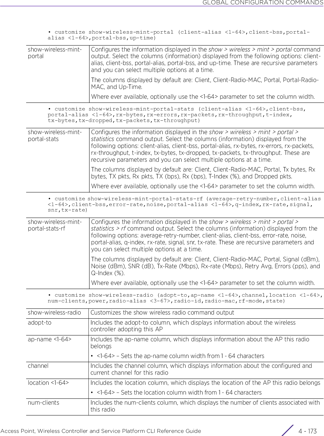GLOBAL CONFIGURATION COMMANDSAccess Point, Wireless Controller and Service Platform CLI Reference Guide 4 - 173• customize show-wireless-mint-portal (client-alias &lt;1-64&gt;,client-bss,portal-alias &lt;1-64&gt;,portal-bss,up-time)• customize show-wireless-mint-portal-stats (client-alias &lt;1-64&gt;,client-bss,portal-alias &lt;1-64&gt;,rx-bytes,rx-errors,rx-packets,rx-throughput,t-index,tx-bytes,tx-dropped,tx-packets,tx-throughput)• customize show-wireless-mint-portal-stats-rf (average-retry-number,client-alias &lt;1-64&gt;,client-bss,error-rate,noise,portal-alias &lt;1-64&gt;,q-index,rx-rate,signal,snr,tx-rate)• customize show-wireless-radio (adopt-to,ap-name &lt;1-64&gt;,channel,location &lt;1-64&gt;,num-clients,power,radio-alias &lt;3-67&gt;,radio-id,radio-mac,rf-mode,state)show-wireless-mint-portalConfigures the information displayed in the show &gt; wireless &gt; mint &gt; portal command output. Select the columns (information) displayed from the following options: client-alias, client-bss, portal-alias, portal-bss, and up-time. These are recursive parameters and you can select multiple options at a time.The columns displayed by default are: Client, Client-Radio-MAC, Portal, Portal-Radio-MAC, and Up-Time.Where ever available, optionally use the &lt;1-64&gt; parameter to set the column width.show-wireless-mint-portal-statsConfigures the information displayed in the show &gt; wireless &gt; mint &gt; portal &gt; statistics command output. Select the columns (information) displayed from the following options: client-alias, client-bss, portal-alias, rx-bytes, rx-errors, rx-packets, rx-throughput, t-index, tx-bytes, tx-dropped, tx-packets, tx-throughput. These are recursive parameters and you can select multiple options at a time.The columns displayed by default are: Client, Client-Radio-MAC, Portal, Tx bytes, Rx bytes, TX pkts, Rx pkts, TX (bps), Rx (bps), T-Index (%), and Dropped pkts.Where ever available, optionally use the &lt;1-64&gt; parameter to set the column width.show-wireless-mint-portal-stats-rfConfigures the information displayed in the show &gt; wireless &gt; mint &gt; portal &gt; statistics &gt; rf command output. Select the columns (information) displayed from the following options: average-retry-number, client-alias, client-bss, error-rate, noise, portal-alias, q-index, rx-rate, signal, snr, tx-rate. These are recursive parameters and you can select multiple options at a time.The columns displayed by default are: Client, Client-Radio-MAC, Portal, Signal (dBm), Noise (dBm), SNR (dB), Tx-Rate (Mbps), Rx-rate (Mbps), Retry Avg, Errors (pps), and Q-Index (%).Where ever available, optionally use the &lt;1-64&gt; parameter to set the column width.show-wireless-radio Customizes the show wireless radio command outputadopt-to Includes the adopt-to column, which displays information about the wireless controller adopting this APap-name &lt;1-64&gt; Includes the ap-name column, which displays information about the AP this radio belongs• &lt;1-64&gt; – Sets the ap-name column width from 1 - 64 characterschannel Includes the channel column, which displays information about the configured and current channel for this radiolocation &lt;1-64&gt; Includes the location column, which displays the location of the AP this radio belongs• &lt;1-64&gt; – Sets the location column width from 1 - 64 charactersnum-clients Includes the num-clients column, which displays the number of clients associated with this radio