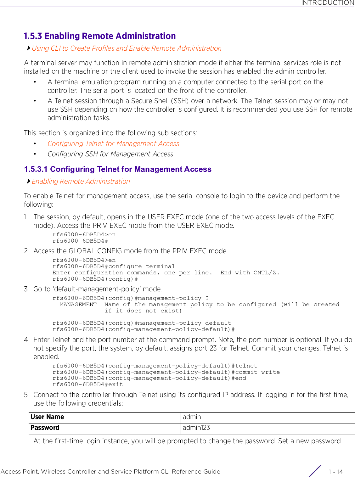 INTRODUCTIONAccess Point, Wireless Controller and Service Platform CLI Reference Guide  1 - 141.5.3 Enabling Remote AdministrationUsing CLI to Create Profiles and Enable Remote AdministrationA terminal server may function in remote administration mode if either the terminal services role is not installed on the machine or the client used to invoke the session has enabled the admin controller.• A terminal emulation program running on a computer connected to the serial port on the controller. The serial port is located on the front of the controller.• A Telnet session through a Secure Shell (SSH) over a network. The Telnet session may or may not use SSH depending on how the controller is configured. It is recommended you use SSH for remote administration tasks.This section is organized into the following sub sections:•Configuring Telnet for Management Access•Configuring SSH for Management Access1.5.3.1 Configuring Telnet for Management AccessEnabling Remote AdministrationTo enable Telnet for management access, use the serial console to login to the device and perform the following:1 The session, by default, opens in the USER EXEC mode (one of the two access levels of the EXEC mode). Access the PRIV EXEC mode from the USER EXEC mode.rfs6000-6DB5D4&gt;enrfs6000-6DB5D4#2 Access the GLOBAL CONFIG mode from the PRIV EXEC mode.rfs6000-6DB5D4&gt;enrfs6000-6DB5D4#configure terminalEnter configuration commands, one per line.  End with CNTL/Z.rfs6000-6DB5D4(config)#3 Go to ‘default-management-policy’ mode.rfs6000-6DB5D4(config)#management-policy ?  MANAGEMENT  Name of the management policy to be configured (will be created              if it does not exist)rfs6000-6DB5D4(config)#management-policy defaultrfs6000-6DB5D4(config-management-policy-default)#4 Enter Telnet and the port number at the command prompt. Note, the port number is optional. If you do not specify the port, the system, by default, assigns port 23 for Telnet. Commit your changes. Telnet is enabled.rfs6000-6DB5D4(config-management-policy-default)#telnetrfs6000-6DB5D4(config-management-policy-default)#commit writerfs6000-6DB5D4(config-management-policy-default)#endrfs6000-6DB5D4#exit5 Connect to the controller through Telnet using its configured IP address. If logging in for the first time, use the following credentials:At the first-time login instance, you will be prompted to change the password. Set a new password.User Name adminPassword admin123