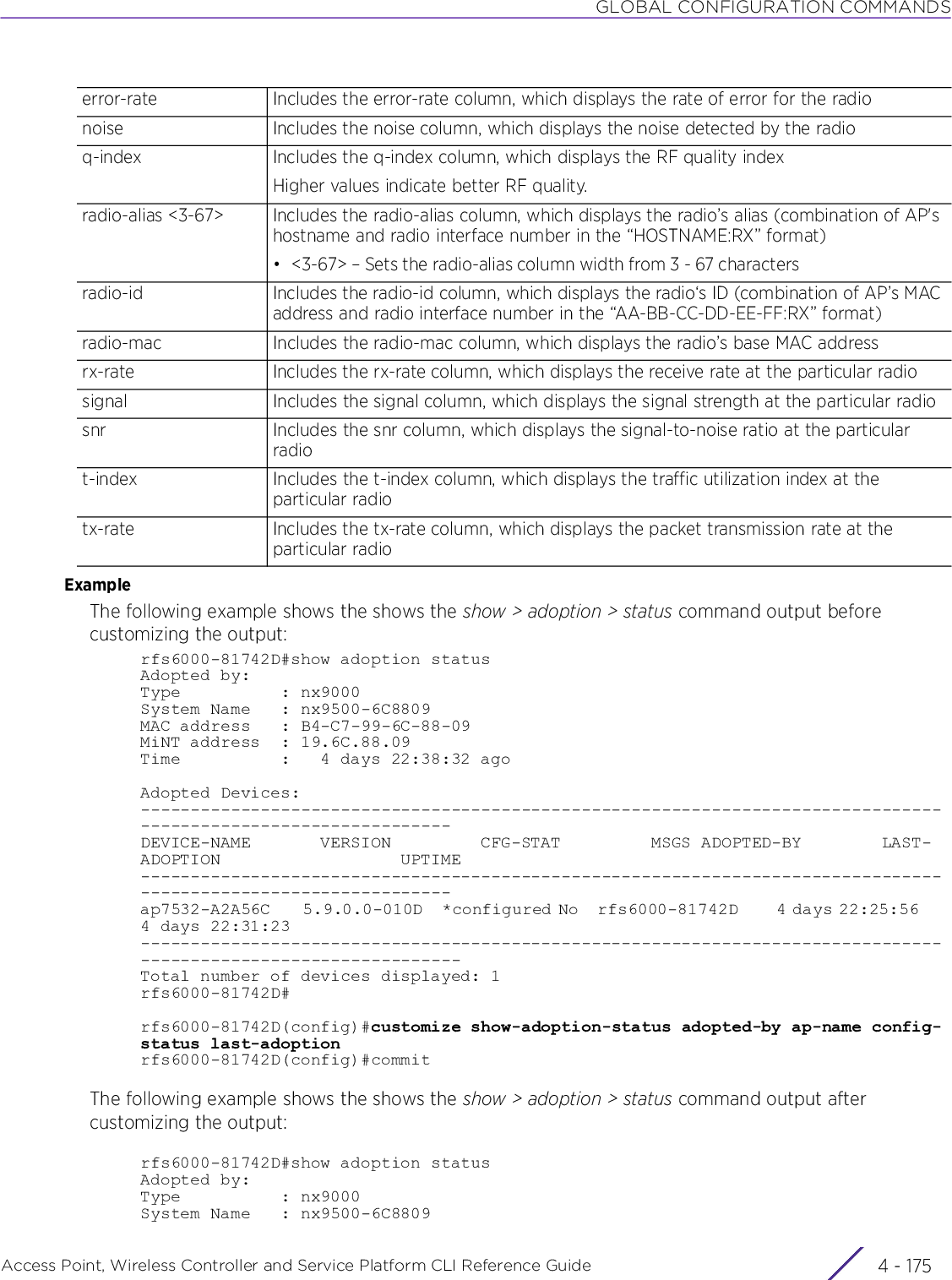 GLOBAL CONFIGURATION COMMANDSAccess Point, Wireless Controller and Service Platform CLI Reference Guide 4 - 175ExampleThe following example shows the shows the show &gt; adoption &gt; status command output before customizing the output:rfs6000-81742D#show adoption statusAdopted by:Type          : nx9000System Name   : nx9500-6C8809MAC address   : B4-C7-99-6C-88-09MiNT address  : 19.6C.88.09Time          :   4 days 22:38:32 agoAdopted Devices:---------------------------------------------------------------------------------------------------------------DEVICE-NAME       VERSION         CFG-STAT         MSGS ADOPTED-BY        LAST-ADOPTION                  UPTIME---------------------------------------------------------------------------------------------------------------ap7532-A2A56C     5.9.0.0-010D   *configured No   rfs6000-81742D      4 days 22:25:56     4 days 22:31:23----------------------------------------------------------------------------------------------------------------Total number of devices displayed: 1rfs6000-81742D#rfs6000-81742D(config)#customize show-adoption-status adopted-by ap-name config-status last-adoptionrfs6000-81742D(config)#commitThe following example shows the shows the show &gt; adoption &gt; status command output after customizing the output:rfs6000-81742D#show adoption statusAdopted by:Type          : nx9000System Name   : nx9500-6C8809error-rate Includes the error-rate column, which displays the rate of error for the radionoise Includes the noise column, which displays the noise detected by the radioq-index Includes the q-index column, which displays the RF quality indexHigher values indicate better RF quality.radio-alias &lt;3-67&gt; Includes the radio-alias column, which displays the radio’s alias (combination of AP&apos;s hostname and radio interface number in the “HOSTNAME:RX” format)• &lt;3-67&gt; – Sets the radio-alias column width from 3 - 67 charactersradio-id Includes the radio-id column, which displays the radio‘s ID (combination of AP’s MAC address and radio interface number in the “AA-BB-CC-DD-EE-FF:RX” format)radio-mac Includes the radio-mac column, which displays the radio’s base MAC addressrx-rate Includes the rx-rate column, which displays the receive rate at the particular radiosignal Includes the signal column, which displays the signal strength at the particular radiosnr Includes the snr column, which displays the signal-to-noise ratio at the particular radiot-index Includes the t-index column, which displays the traffic utilization index at the particular radiotx-rate Includes the tx-rate column, which displays the packet transmission rate at the particular radio