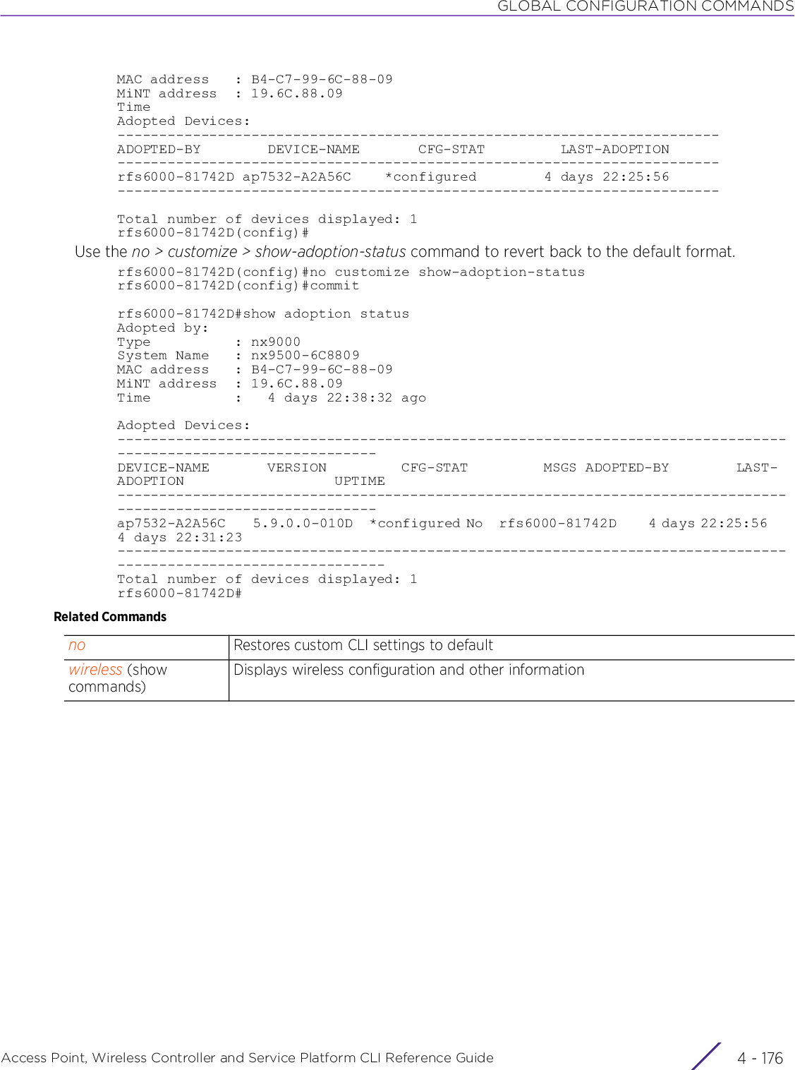 GLOBAL CONFIGURATION COMMANDSAccess Point, Wireless Controller and Service Platform CLI Reference Guide  4 - 176MAC address   : B4-C7-99-6C-88-09MiNT address  : 19.6C.88.09Time Adopted Devices:------------------------------------------------------------------------ADOPTED-BY        DEVICE-NAME       CFG-STAT         LAST-ADOPTION------------------------------------------------------------------------rfs6000-81742D ap7532-A2A56C    *configured        4 days 22:25:56------------------------------------------------------------------------Total number of devices displayed: 1rfs6000-81742D(config)#Use the no &gt; customize &gt; show-adoption-status command to revert back to the default format.rfs6000-81742D(config)#no customize show-adoption-statusrfs6000-81742D(config)#commitrfs6000-81742D#show adoption statusAdopted by:Type          : nx9000System Name   : nx9500-6C8809MAC address   : B4-C7-99-6C-88-09MiNT address  : 19.6C.88.09Time          :   4 days 22:38:32 agoAdopted Devices:---------------------------------------------------------------------------------------------------------------DEVICE-NAME       VERSION         CFG-STAT         MSGS ADOPTED-BY        LAST-ADOPTION                  UPTIME---------------------------------------------------------------------------------------------------------------ap7532-A2A56C     5.9.0.0-010D   *configured No   rfs6000-81742D      4 days 22:25:56     4 days 22:31:23----------------------------------------------------------------------------------------------------------------Total number of devices displayed: 1rfs6000-81742D#Related Commandsno Restores custom CLI settings to defaultwireless (show commands)Displays wireless configuration and other information