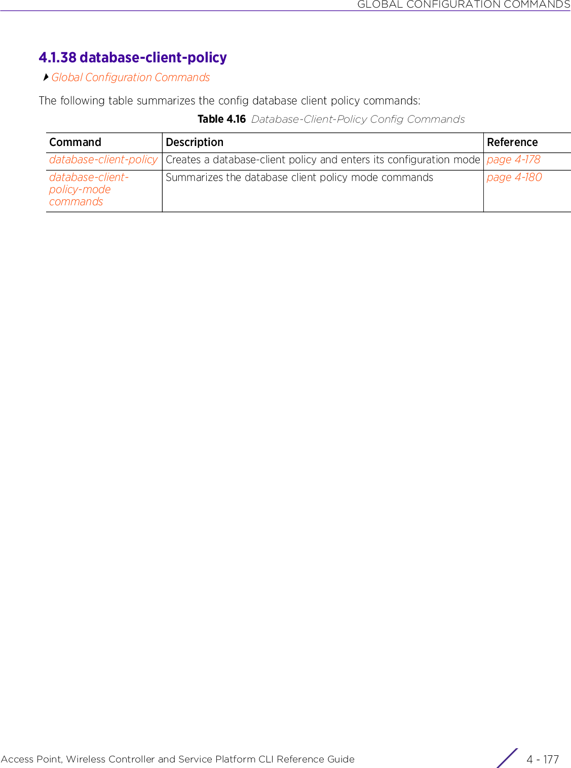 GLOBAL CONFIGURATION COMMANDSAccess Point, Wireless Controller and Service Platform CLI Reference Guide 4 - 1774.1.38 database-client-policyGlobal Configuration CommandsThe following table summarizes the config database client policy commands:Table 4.16 Database-Client-Policy Config CommandsCommand Description Referencedatabase-client-policy Creates a database-client policy and enters its configuration mode page 4-178database-client-policy-mode commandsSummarizes the database client policy mode commands page 4-180