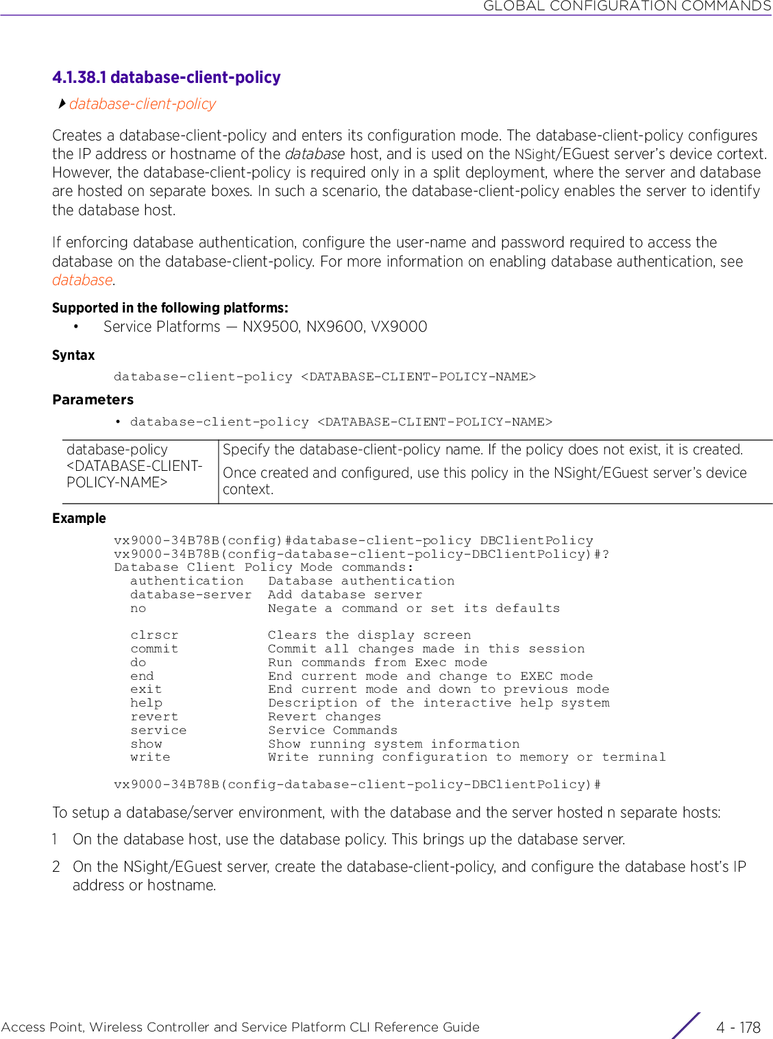 GLOBAL CONFIGURATION COMMANDSAccess Point, Wireless Controller and Service Platform CLI Reference Guide  4 - 1784.1.38.1 database-client-policydatabase-client-policyCreates a database-client-policy and enters its configuration mode. The database-client-policy configures the IP address or hostname of the database host, and is used on the NSight/EGuest server’s device cortext. However, the database-client-policy is required only in a split deployment, where the server and database are hosted on separate boxes. In such a scenario, the database-client-policy enables the server to identify the database host. If enforcing database authentication, configure the user-name and password required to access the database on the database-client-policy. For more information on enabling database authentication, see database.Supported in the following platforms:• Service Platforms — NX9500, NX9600, VX9000Syntaxdatabase-client-policy &lt;DATABASE-CLIENT-POLICY-NAME&gt;Parameters• database-client-policy &lt;DATABASE-CLIENT-POLICY-NAME&gt;Examplevx9000-34B78B(config)#database-client-policy DBClientPolicyvx9000-34B78B(config-database-client-policy-DBClientPolicy)#?Database Client Policy Mode commands:  authentication   Database authentication  database-server  Add database server  no               Negate a command or set its defaults  clrscr           Clears the display screen  commit           Commit all changes made in this session  do               Run commands from Exec mode  end              End current mode and change to EXEC mode  exit             End current mode and down to previous mode  help             Description of the interactive help system  revert           Revert changes  service          Service Commands  show             Show running system information  write            Write running configuration to memory or terminalvx9000-34B78B(config-database-client-policy-DBClientPolicy)#To setup a database/server environment, with the database and the server hosted n separate hosts:1 On the database host, use the database policy. This brings up the database server.2 On the NSight/EGuest server, create the database-client-policy, and configure the database host’s IP address or hostname.database-policy &lt;DATABASE-CLIENT-POLICY-NAME&gt;Specify the database-client-policy name. If the policy does not exist, it is created.Once created and configured, use this policy in the NSight/EGuest server’s device context.