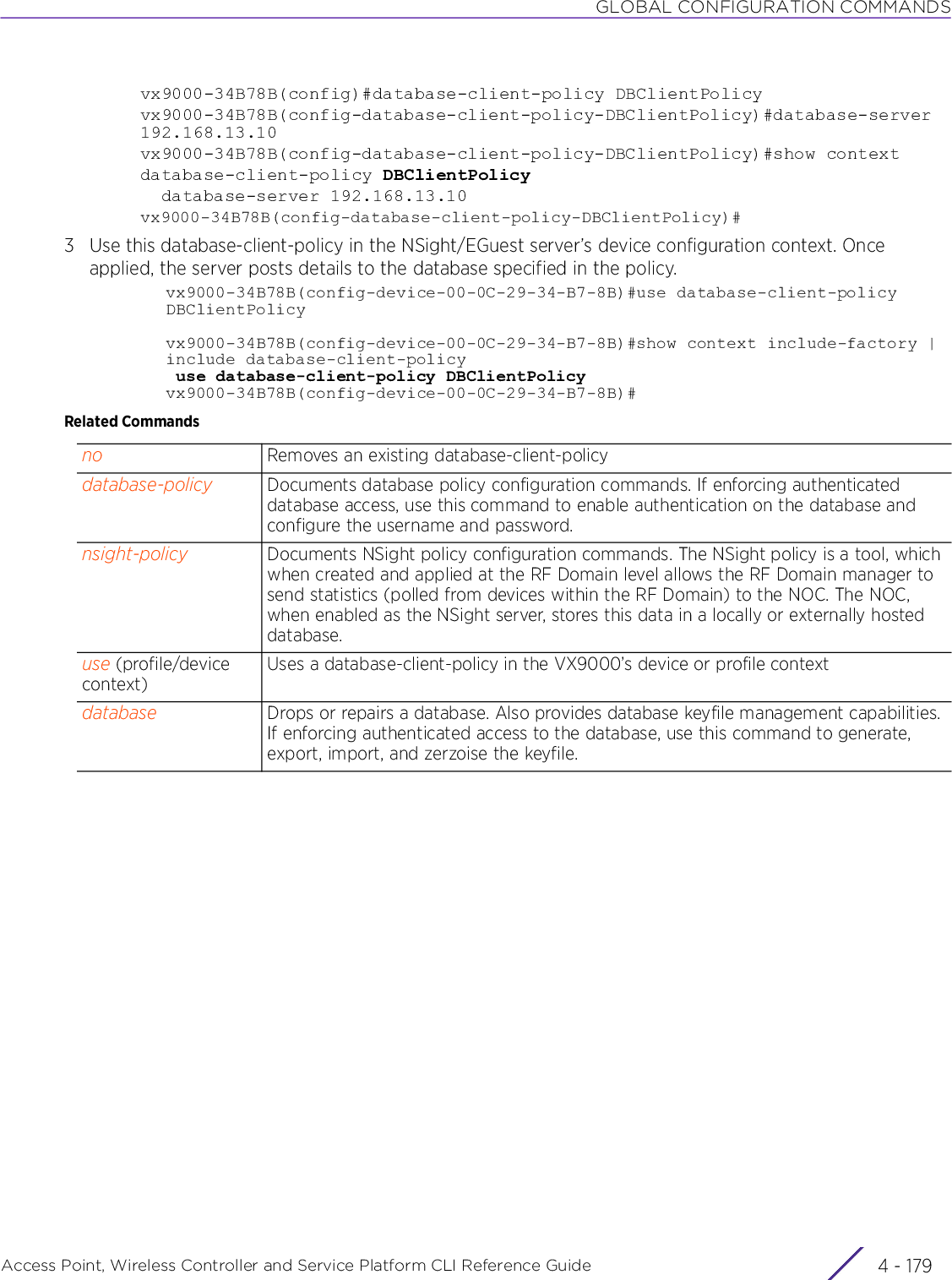 GLOBAL CONFIGURATION COMMANDSAccess Point, Wireless Controller and Service Platform CLI Reference Guide 4 - 179vx9000-34B78B(config)#database-client-policy DBClientPolicyvx9000-34B78B(config-database-client-policy-DBClientPolicy)#database-server 192.168.13.10vx9000-34B78B(config-database-client-policy-DBClientPolicy)#show contextdatabase-client-policy DBClientPolicy  database-server 192.168.13.10vx9000-34B78B(config-database-client-policy-DBClientPolicy)#3 Use this database-client-policy in the NSight/EGuest server’s device configuration context. Once applied, the server posts details to the database specified in the policy.vx9000-34B78B(config-device-00-0C-29-34-B7-8B)#use database-client-policy DBClientPolicyvx9000-34B78B(config-device-00-0C-29-34-B7-8B)#show context include-factory | include database-client-policy use database-client-policy DBClientPolicyvx9000-34B78B(config-device-00-0C-29-34-B7-8B)#Related Commandsno Removes an existing database-client-policydatabase-policy Documents database policy configuration commands. If enforcing authenticated database access, use this command to enable authentication on the database and configure the username and password.nsight-policy Documents NSight policy configuration commands. The NSight policy is a tool, which when created and applied at the RF Domain level allows the RF Domain manager to send statistics (polled from devices within the RF Domain) to the NOC. The NOC, when enabled as the NSight server, stores this data in a locally or externally hosted database.use (profile/device context)Uses a database-client-policy in the VX9000’s device or profile contextdatabase Drops or repairs a database. Also provides database keyfile management capabilities. If enforcing authenticated access to the database, use this command to generate, export, import, and zerzoise the keyfile.