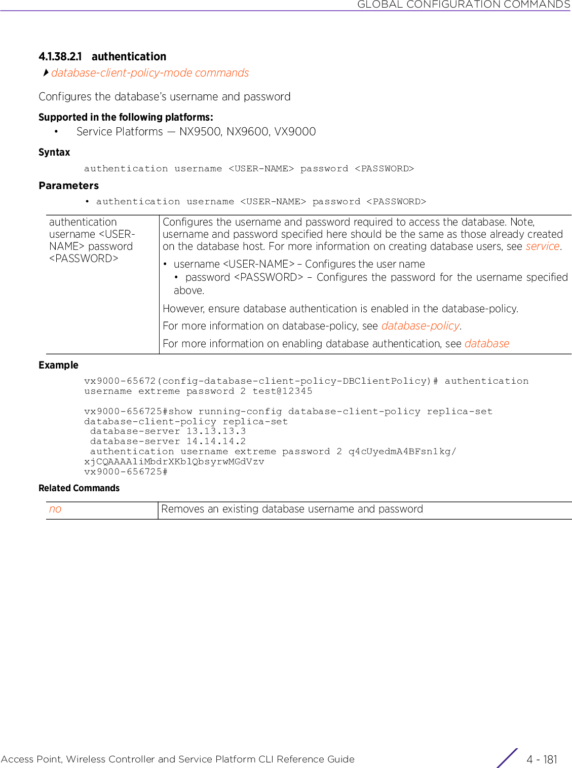 GLOBAL CONFIGURATION COMMANDSAccess Point, Wireless Controller and Service Platform CLI Reference Guide 4 - 1814.1.38.2.1 authenticationdatabase-client-policy-mode commandsConfigures the database’s username and passwordSupported in the following platforms:• Service Platforms — NX9500, NX9600, VX9000Syntaxauthentication username &lt;USER-NAME&gt; password &lt;PASSWORD&gt;Parameters• authentication username &lt;USER-NAME&gt; password &lt;PASSWORD&gt;Examplevx9000-65672(config-database-client-policy-DBClientPolicy)# authentication username extreme password 2 test@12345vx9000-656725#show running-config database-client-policy replica-setdatabase-client-policy replica-set database-server 13.13.13.3 database-server 14.14.14.2 authentication username extreme password 2 q4cUyedmA4BFsn1kg/xjCQAAAAliMbdrXKblQbsyrwMGdVzvvx9000-656725#Related Commandsauthentication username &lt;USER-NAME&gt; password &lt;PASSWORD&gt;Configures the username and password required to access the database. Note, username and password specified here should be the same as those already created on the database host. For more information on creating database users, see service.• username &lt;USER-NAME&gt; – Configures the user name• password &lt;PASSWORD&gt; – Configures the password for the username specifiedabove.However, ensure database authentication is enabled in the database-policy.For more information on database-policy, see database-policy.For more information on enabling database authentication, see databaseno Removes an existing database username and password