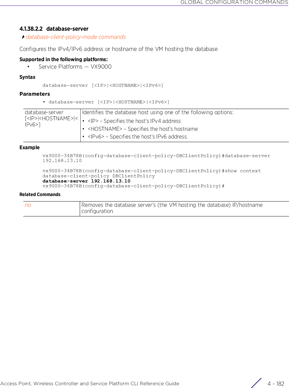 GLOBAL CONFIGURATION COMMANDSAccess Point, Wireless Controller and Service Platform CLI Reference Guide  4 - 1824.1.38.2.2 database-serverdatabase-client-policy-mode commandsConfigures the IPv4/IPv6 address or hostname of the VM hosting the databaseSupported in the following platforms:• Service Platforms — VX9000Syntaxdatabase-server [&lt;IP&gt;|&lt;HOSTNAME&gt;|&lt;IPv6&gt;]Parameters• database-server [&lt;IP&gt;|&lt;HOSTNAME&gt;|&lt;IPv6&gt;]Examplevx9000-34B78B(config-database-client-policy-DBClientPolicy)#database-server 192.168.13.10vx9000-34B78B(config-database-client-policy-DBClientPolicy)#show contextdatabase-client-policy DBClientPolicydatabase-server 192.168.13.10vx9000-34B78B(config-database-client-policy-DBClientPolicy)#Related Commandsdatabase-server [&lt;IP&gt;|&lt;HOSTNAME&gt;|&lt;IPv6&gt;]Identifies the database host using one of the following options:• &lt;IP&gt; – Specifies the host’s IPv4 address• &lt;HOSTNAME&gt; – Specifies the host’s hostname• &lt;IPv6&gt; – Specifies the host’s IPv6 address.no Removes the database server’s (the VM hosting the database) IP/hostname configuration