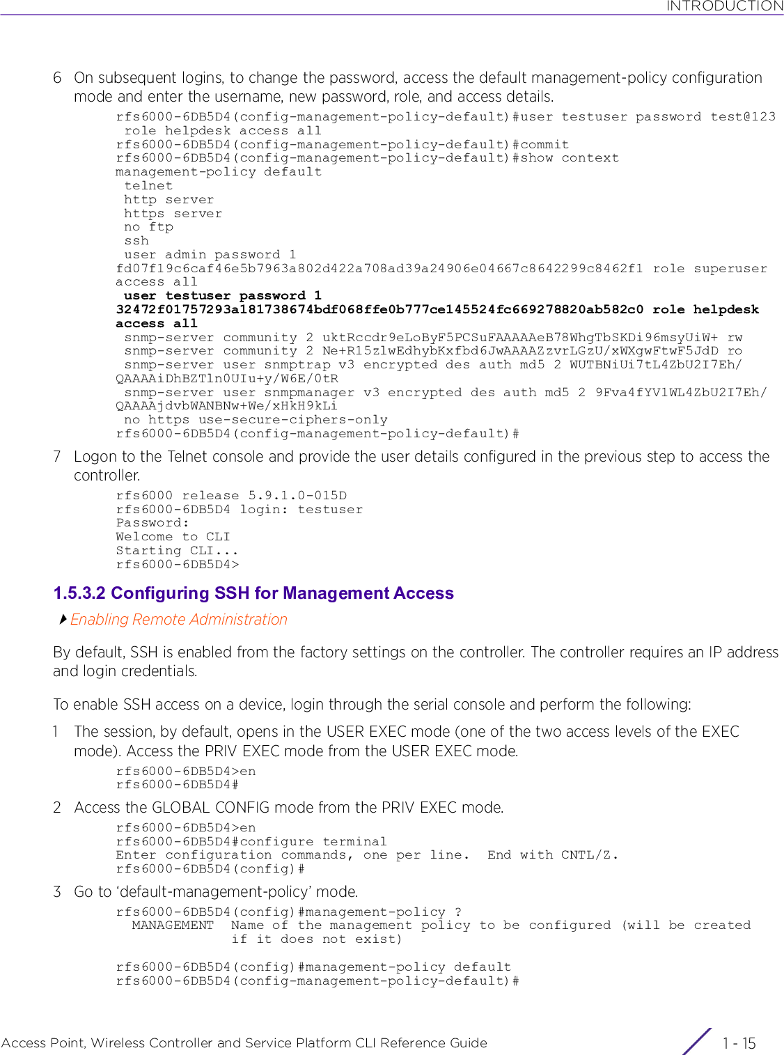 INTRODUCTIONAccess Point, Wireless Controller and Service Platform CLI Reference Guide 1 - 156 On subsequent logins, to change the password, access the default management-policy configuration mode and enter the username, new password, role, and access details.rfs6000-6DB5D4(config-management-policy-default)#user testuser password test@123 role helpdesk access allrfs6000-6DB5D4(config-management-policy-default)#commitrfs6000-6DB5D4(config-management-policy-default)#show contextmanagement-policy default telnet http server https server no ftp ssh user admin password 1 fd07f19c6caf46e5b7963a802d422a708ad39a24906e04667c8642299c8462f1 role superuser access all user testuser password 1 32472f01757293a181738674bdf068ffe0b777ce145524fc669278820ab582c0 role helpdesk access all snmp-server community 2 uktRccdr9eLoByF5PCSuFAAAAAeB78WhgTbSKDi96msyUiW+ rw snmp-server community 2 Ne+R15zlwEdhybKxfbd6JwAAAAZzvrLGzU/xWXgwFtwF5JdD ro snmp-server user snmptrap v3 encrypted des auth md5 2 WUTBNiUi7tL4ZbU2I7Eh/QAAAAiDhBZTln0UIu+y/W6E/0tR snmp-server user snmpmanager v3 encrypted des auth md5 2 9Fva4fYV1WL4ZbU2I7Eh/QAAAAjdvbWANBNw+We/xHkH9kLi no https use-secure-ciphers-onlyrfs6000-6DB5D4(config-management-policy-default)#7 Logon to the Telnet console and provide the user details configured in the previous step to access the controller.rfs6000 release 5.9.1.0-015Drfs6000-6DB5D4 login: testuserPassword:Welcome to CLIStarting CLI...rfs6000-6DB5D4&gt;1.5.3.2 Configuring SSH for Management AccessEnabling Remote AdministrationBy default, SSH is enabled from the factory settings on the controller. The controller requires an IP address and login credentials.To enable SSH access on a device, login through the serial console and perform the following:1 The session, by default, opens in the USER EXEC mode (one of the two access levels of the EXEC mode). Access the PRIV EXEC mode from the USER EXEC mode.rfs6000-6DB5D4&gt;enrfs6000-6DB5D4#2 Access the GLOBAL CONFIG mode from the PRIV EXEC mode.rfs6000-6DB5D4&gt;enrfs6000-6DB5D4#configure terminalEnter configuration commands, one per line.  End with CNTL/Z.rfs6000-6DB5D4(config)#3 Go to ‘default-management-policy’ mode.rfs6000-6DB5D4(config)#management-policy ?  MANAGEMENT  Name of the management policy to be configured (will be created              if it does not exist)rfs6000-6DB5D4(config)#management-policy defaultrfs6000-6DB5D4(config-management-policy-default)#