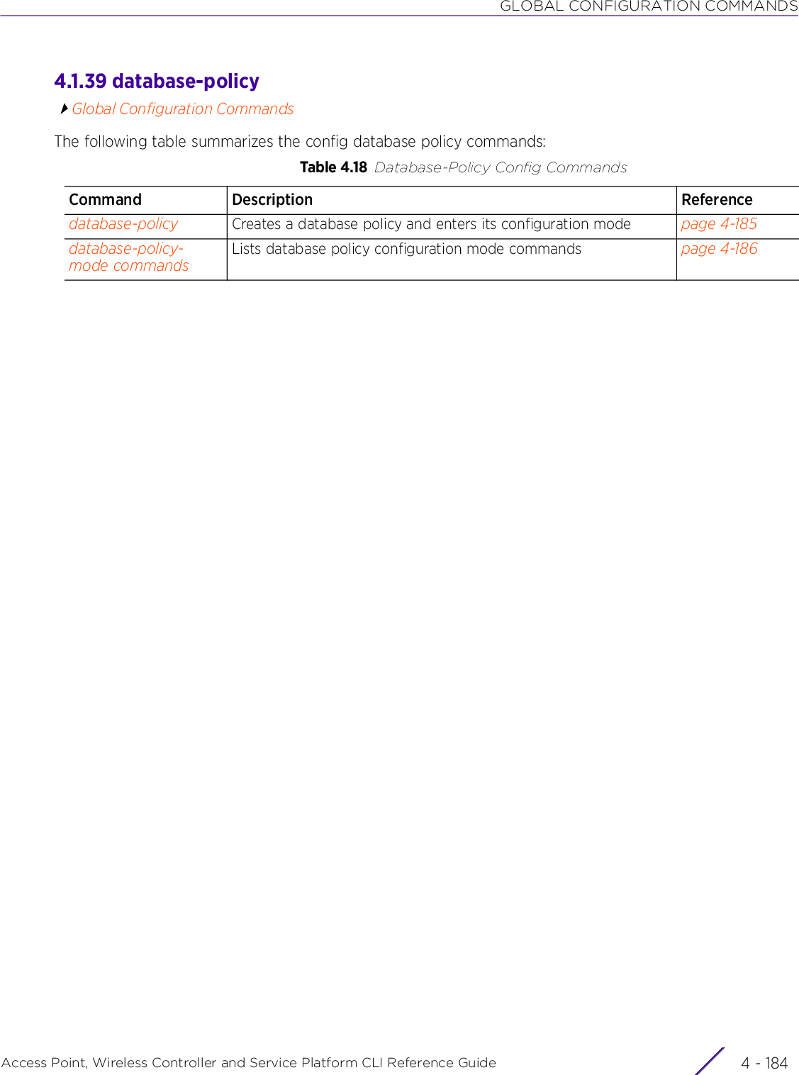 GLOBAL CONFIGURATION COMMANDSAccess Point, Wireless Controller and Service Platform CLI Reference Guide  4 - 1844.1.39 database-policyGlobal Configuration CommandsThe following table summarizes the config database policy commands:Table 4.18 Database-Policy Config CommandsCommand Description Referencedatabase-policy Creates a database policy and enters its configuration mode page 4-185database-policy-mode commandsLists database policy configuration mode commands page 4-186