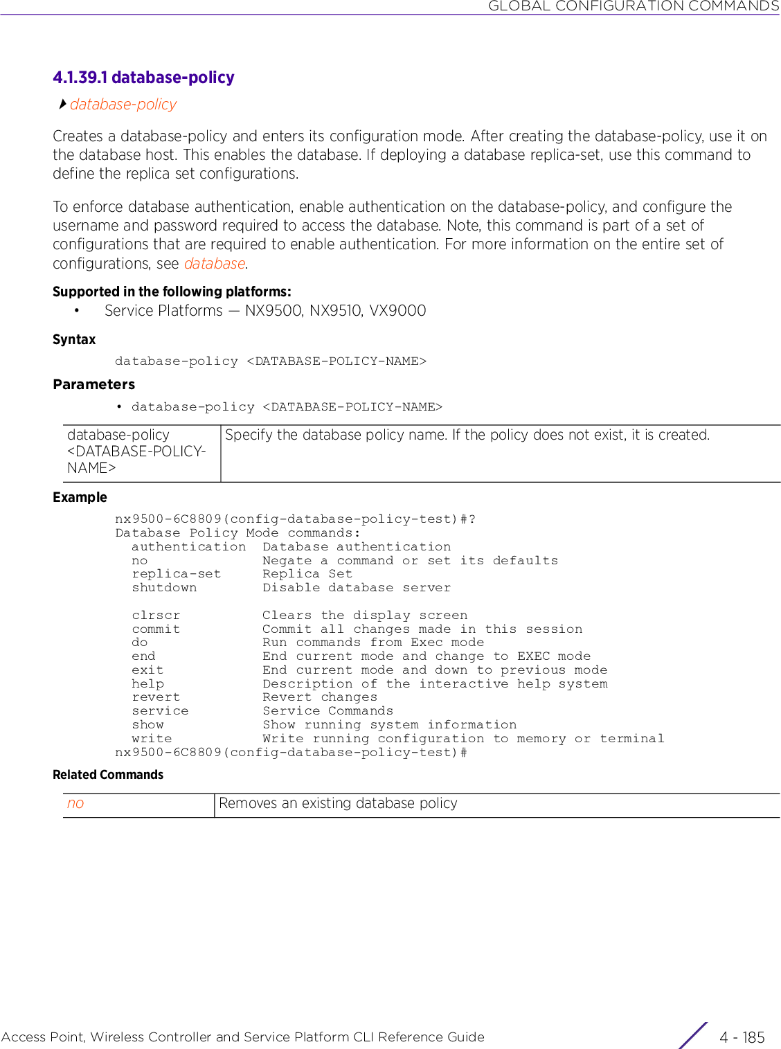 GLOBAL CONFIGURATION COMMANDSAccess Point, Wireless Controller and Service Platform CLI Reference Guide 4 - 1854.1.39.1 database-policydatabase-policyCreates a database-policy and enters its configuration mode. After creating the database-policy, use it on the database host. This enables the database. If deploying a database replica-set, use this command to define the replica set configurations. To enforce database authentication, enable authentication on the database-policy, and configure the username and password required to access the database. Note, this command is part of a set of configurations that are required to enable authentication. For more information on the entire set of configurations, see database.Supported in the following platforms:• Service Platforms — NX9500, NX9510, VX9000Syntaxdatabase-policy &lt;DATABASE-POLICY-NAME&gt;Parameters• database-policy &lt;DATABASE-POLICY-NAME&gt;Examplenx9500-6C8809(config-database-policy-test)#?Database Policy Mode commands:  authentication  Database authentication  no              Negate a command or set its defaults  replica-set     Replica Set  shutdown        Disable database server  clrscr          Clears the display screen  commit          Commit all changes made in this session  do              Run commands from Exec mode  end             End current mode and change to EXEC mode  exit            End current mode and down to previous mode  help            Description of the interactive help system  revert          Revert changes  service         Service Commands  show            Show running system information  write           Write running configuration to memory or terminalnx9500-6C8809(config-database-policy-test)#Related Commandsdatabase-policy &lt;DATABASE-POLICY-NAME&gt;Specify the database policy name. If the policy does not exist, it is created.no Removes an existing database policy