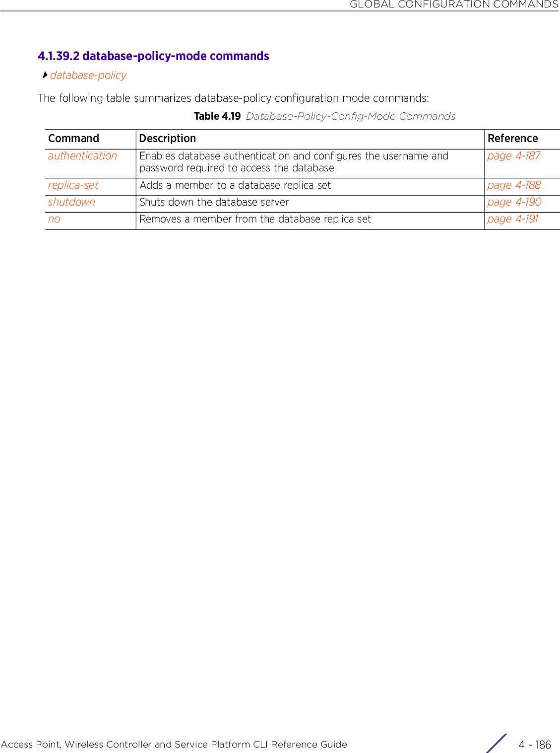 GLOBAL CONFIGURATION COMMANDSAccess Point, Wireless Controller and Service Platform CLI Reference Guide  4 - 1864.1.39.2 database-policy-mode commandsdatabase-policyThe following table summarizes database-policy configuration mode commands:Table 4.19 Database-Policy-Config-Mode CommandsCommand Description Referenceauthentication Enables database authentication and configures the username and password required to access the databasepage 4-187replica-set Adds a member to a database replica set page 4-188shutdown Shuts down the database server page 4-190no Removes a member from the database replica set page 4-191