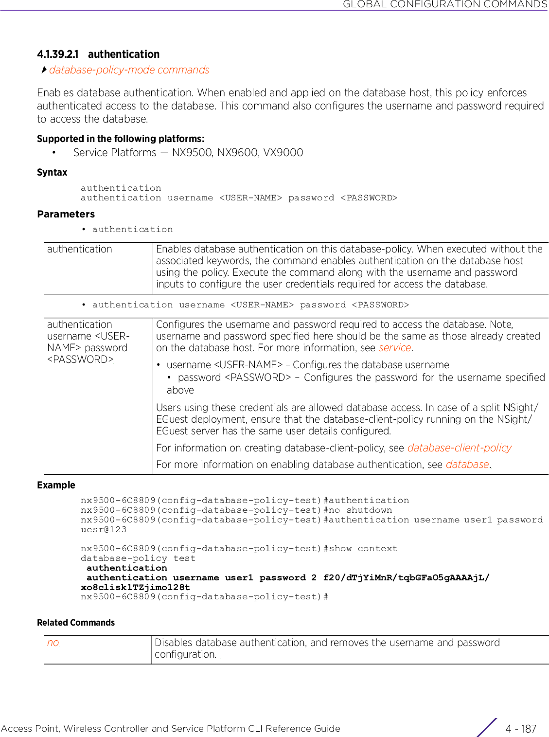 GLOBAL CONFIGURATION COMMANDSAccess Point, Wireless Controller and Service Platform CLI Reference Guide 4 - 1874.1.39.2.1 authenticationdatabase-policy-mode commandsEnables database authentication. When enabled and applied on the database host, this policy enforces authenticated access to the database. This command also configures the username and password required to access the database.Supported in the following platforms:• Service Platforms — NX9500, NX9600, VX9000Syntaxauthenticationauthentication username &lt;USER-NAME&gt; password &lt;PASSWORD&gt;Parameters• authentication• authentication username &lt;USER-NAME&gt; password &lt;PASSWORD&gt;Examplenx9500-6C8809(config-database-policy-test)#authenticationnx9500-6C8809(config-database-policy-test)#no shutdownnx9500-6C8809(config-database-policy-test)#authentication username user1 password uesr@123nx9500-6C8809(config-database-policy-test)#show contextdatabase-policy test authentication authentication username user1 password 2 f20/dTjYiMnR/tqbGFaO5gAAAAjL/xo8clisk1TZjimo128tnx9500-6C8809(config-database-policy-test)#Related Commandsauthentication Enables database authentication on this database-policy. When executed without the associated keywords, the command enables authentication on the database host using the policy. Execute the command along with the username and password inputs to configure the user credentials required for access the database.authentication username &lt;USER-NAME&gt; password &lt;PASSWORD&gt;Configures the username and password required to access the database. Note, username and password specified here should be the same as those already created on the database host. For more information, see service.• username &lt;USER-NAME&gt; – Configures the database username• password &lt;PASSWORD&gt; – Configures the password for the username specifiedaboveUsers using these credentials are allowed database access. In case of a split NSight/EGuest deployment, ensure that the database-client-policy running on the NSight/EGuest server has the same user details configured.For information on creating database-client-policy, see database-client-policyFor more information on enabling database authentication, see database.no Disables database authentication, and removes the username and password configuration. 