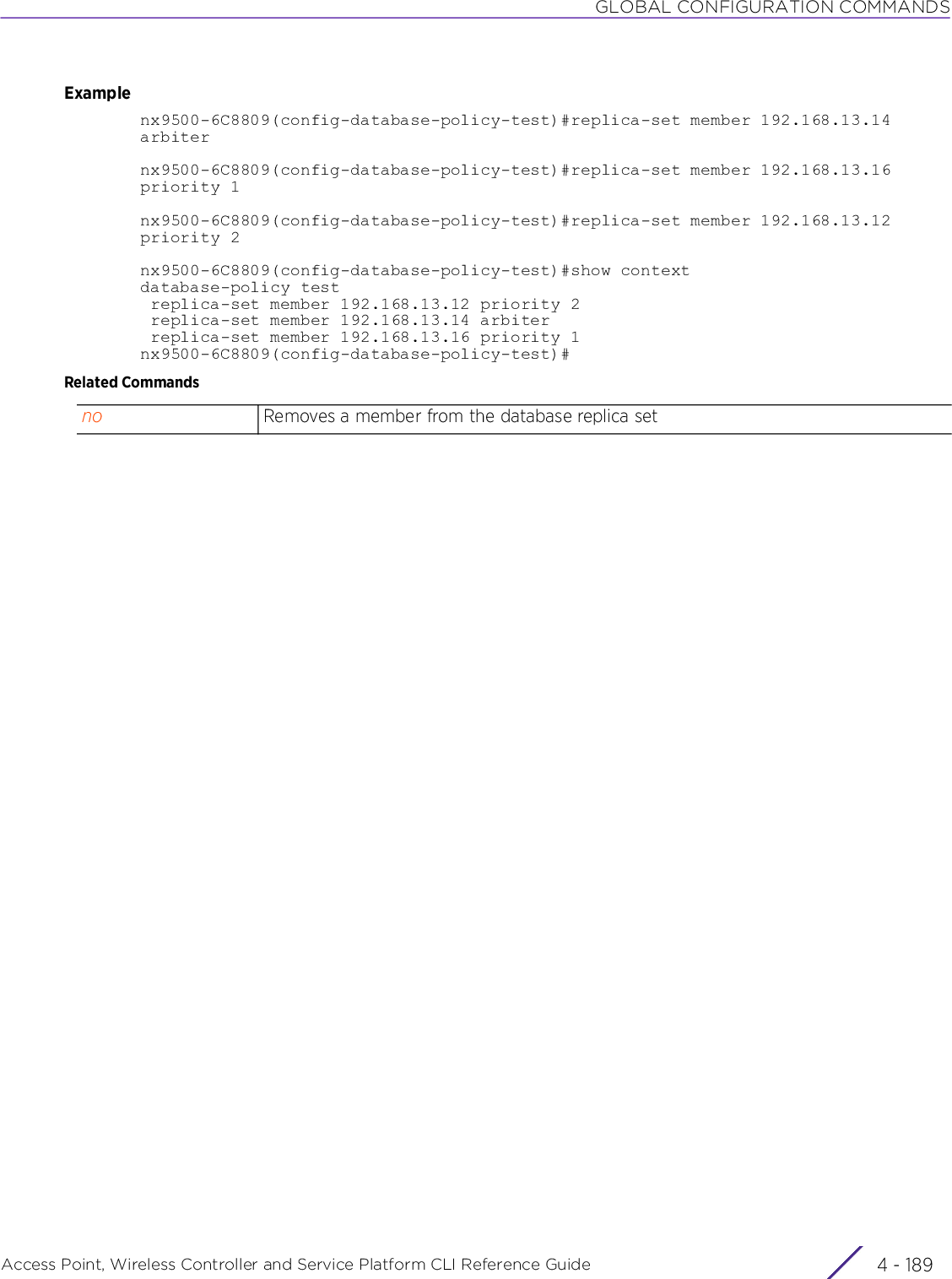 GLOBAL CONFIGURATION COMMANDSAccess Point, Wireless Controller and Service Platform CLI Reference Guide 4 - 189Examplenx9500-6C8809(config-database-policy-test)#replica-set member 192.168.13.14 arbiternx9500-6C8809(config-database-policy-test)#replica-set member 192.168.13.16 priority 1nx9500-6C8809(config-database-policy-test)#replica-set member 192.168.13.12 priority 2nx9500-6C8809(config-database-policy-test)#show contextdatabase-policy test replica-set member 192.168.13.12 priority 2 replica-set member 192.168.13.14 arbiter replica-set member 192.168.13.16 priority 1nx9500-6C8809(config-database-policy-test)#Related Commandsno Removes a member from the database replica set