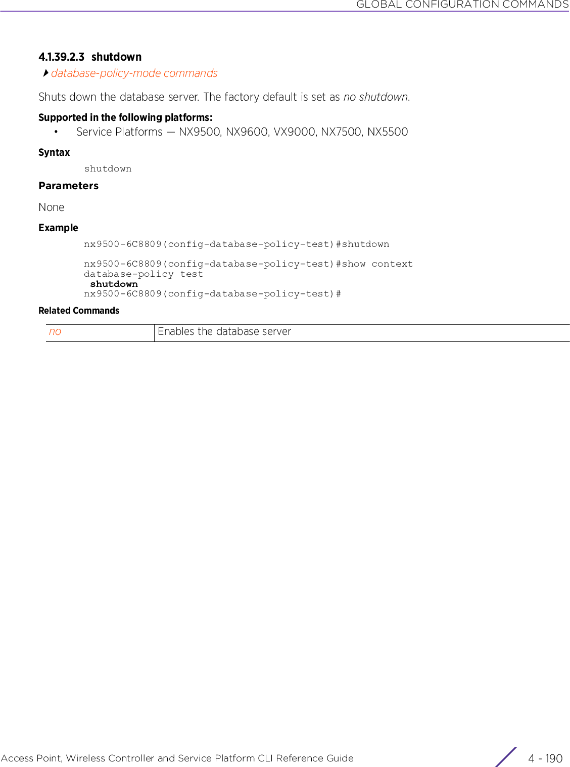 GLOBAL CONFIGURATION COMMANDSAccess Point, Wireless Controller and Service Platform CLI Reference Guide  4 - 1904.1.39.2.3 shutdowndatabase-policy-mode commandsShuts down the database server. The factory default is set as no shutdown.Supported in the following platforms:• Service Platforms — NX9500, NX9600, VX9000, NX7500, NX5500SyntaxshutdownParametersNoneExamplenx9500-6C8809(config-database-policy-test)#shutdownnx9500-6C8809(config-database-policy-test)#show contextdatabase-policy test shutdownnx9500-6C8809(config-database-policy-test)#Related Commandsno Enables the database server