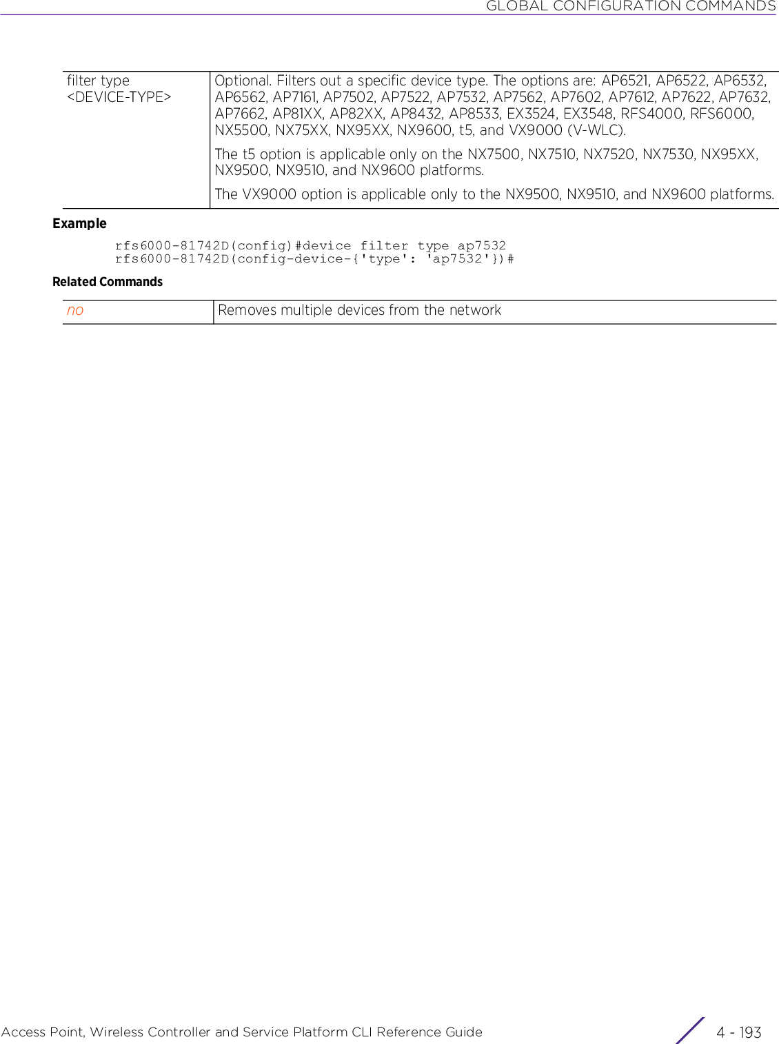 GLOBAL CONFIGURATION COMMANDSAccess Point, Wireless Controller and Service Platform CLI Reference Guide 4 - 193Examplerfs6000-81742D(config)#device filter type ap7532rfs6000-81742D(config-device-{&apos;type&apos;: &apos;ap7532&apos;})#Related Commandsfilter type &lt;DEVICE-TYPE&gt;Optional. Filters out a specific device type. The options are: AP6521, AP6522, AP6532, AP6562, AP7161, AP7502, AP7522, AP7532, AP7562, AP7602, AP7612, AP7622, AP7632, AP7662, AP81XX, AP82XX, AP8432, AP8533, EX3524, EX3548, RFS4000, RFS6000, NX5500, NX75XX, NX95XX, NX9600, t5, and VX9000 (V-WLC).The t5 option is applicable only on the NX7500, NX7510, NX7520, NX7530, NX95XX, NX9500, NX9510, and NX9600 platforms.The VX9000 option is applicable only to the NX9500, NX9510, and NX9600 platforms.no Removes multiple devices from the network