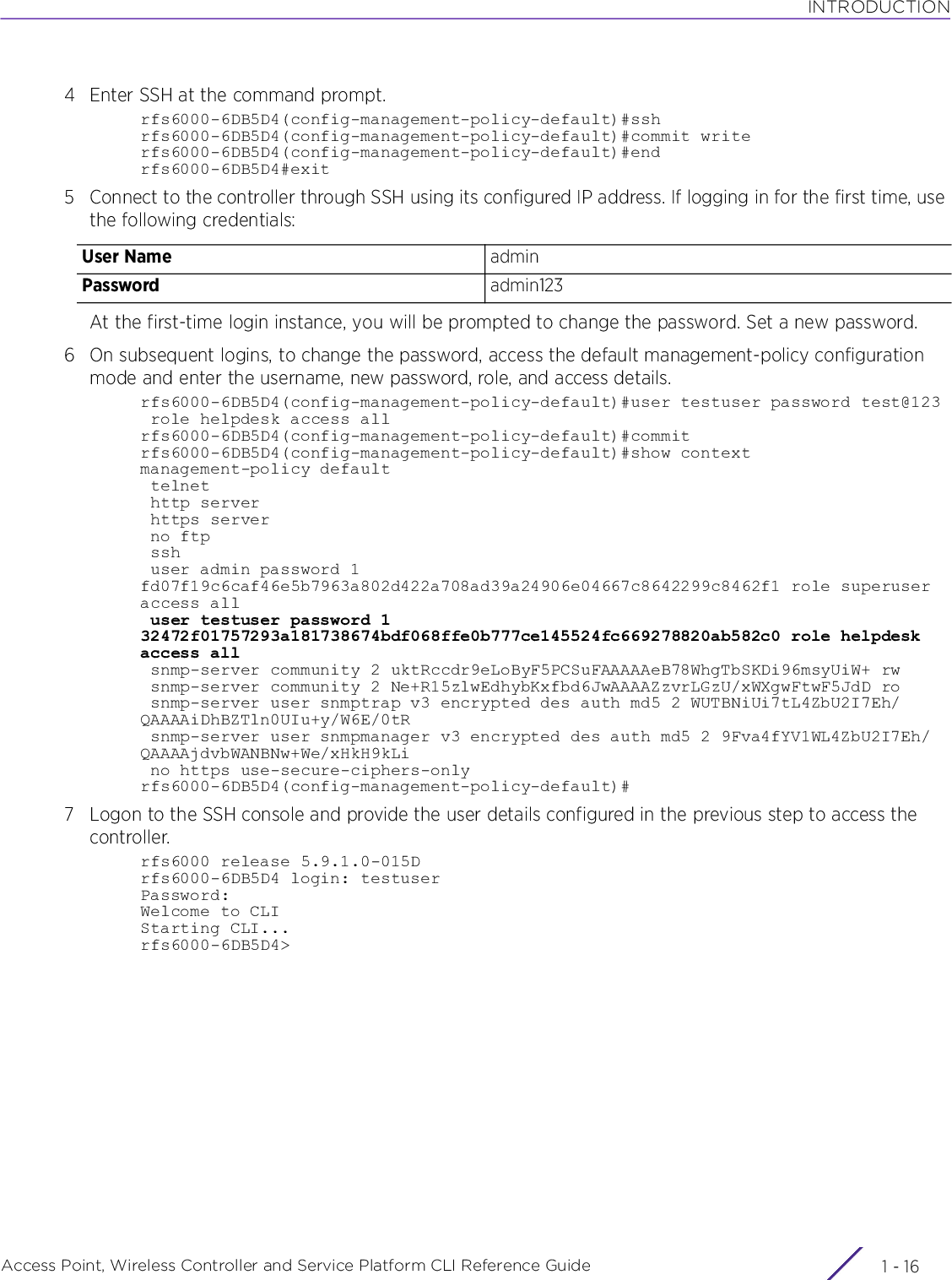 INTRODUCTIONAccess Point, Wireless Controller and Service Platform CLI Reference Guide  1 - 164 Enter SSH at the command prompt. rfs6000-6DB5D4(config-management-policy-default)#sshrfs6000-6DB5D4(config-management-policy-default)#commit writerfs6000-6DB5D4(config-management-policy-default)#endrfs6000-6DB5D4#exit5 Connect to the controller through SSH using its configured IP address. If logging in for the first time, use the following credentials:At the first-time login instance, you will be prompted to change the password. Set a new password.6 On subsequent logins, to change the password, access the default management-policy configuration mode and enter the username, new password, role, and access details.rfs6000-6DB5D4(config-management-policy-default)#user testuser password test@123 role helpdesk access allrfs6000-6DB5D4(config-management-policy-default)#commitrfs6000-6DB5D4(config-management-policy-default)#show contextmanagement-policy default telnet http server https server no ftp ssh user admin password 1 fd07f19c6caf46e5b7963a802d422a708ad39a24906e04667c8642299c8462f1 role superuser access all user testuser password 1 32472f01757293a181738674bdf068ffe0b777ce145524fc669278820ab582c0 role helpdesk access all snmp-server community 2 uktRccdr9eLoByF5PCSuFAAAAAeB78WhgTbSKDi96msyUiW+ rw snmp-server community 2 Ne+R15zlwEdhybKxfbd6JwAAAAZzvrLGzU/xWXgwFtwF5JdD ro snmp-server user snmptrap v3 encrypted des auth md5 2 WUTBNiUi7tL4ZbU2I7Eh/QAAAAiDhBZTln0UIu+y/W6E/0tR snmp-server user snmpmanager v3 encrypted des auth md5 2 9Fva4fYV1WL4ZbU2I7Eh/QAAAAjdvbWANBNw+We/xHkH9kLi no https use-secure-ciphers-onlyrfs6000-6DB5D4(config-management-policy-default)#7 Logon to the SSH console and provide the user details configured in the previous step to access the controller.rfs6000 release 5.9.1.0-015Drfs6000-6DB5D4 login: testuserPassword:Welcome to CLIStarting CLI...rfs6000-6DB5D4&gt;User Name adminPassword admin123