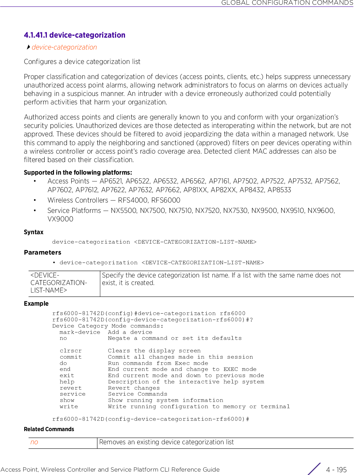 GLOBAL CONFIGURATION COMMANDSAccess Point, Wireless Controller and Service Platform CLI Reference Guide 4 - 1954.1.41.1 device-categorizationdevice-categorizationConfigures a device categorization listProper classification and categorization of devices (access points, clients, etc.) helps suppress unnecessary unauthorized access point alarms, allowing network administrators to focus on alarms on devices actually behaving in a suspicious manner. An intruder with a device erroneously authorized could potentially perform activities that harm your organization.Authorized access points and clients are generally known to you and conform with your organization’s security policies. Unauthorized devices are those detected as interoperating within the network, but are not approved. These devices should be filtered to avoid jeopardizing the data within a managed network. Use this command to apply the neighboring and sanctioned (approved) filters on peer devices operating within a wireless controller or access point’s radio coverage area. Detected client MAC addresses can also be filtered based on their classification.Supported in the following platforms:• Access Points — AP6521, AP6522, AP6532, AP6562, AP7161, AP7502, AP7522, AP7532, AP7562, AP7602, AP7612, AP7622, AP7632, AP7662, AP81XX, AP82XX, AP8432, AP8533• Wireless Controllers — RFS4000, RFS6000• Service Platforms — NX5500, NX7500, NX7510, NX7520, NX7530, NX9500, NX9510, NX9600, VX9000Syntaxdevice-categorization &lt;DEVICE-CATEGORIZATION-LIST-NAME&gt;Parameters• device-categorization &lt;DEVICE-CATEGORIZATION-LIST-NAME&gt;Examplerfs6000-81742D(config)#device-categorization rfs6000rfs6000-81742D(config-device-categorization-rfs6000)#?Device Category Mode commands:  mark-device  Add a device  no           Negate a command or set its defaults  clrscr       Clears the display screen  commit       Commit all changes made in this session  do           Run commands from Exec mode  end          End current mode and change to EXEC mode  exit         End current mode and down to previous mode  help         Description of the interactive help system  revert       Revert changes  service      Service Commands  show         Show running system information  write        Write running configuration to memory or terminalrfs6000-81742D(config-device-categorization-rfs6000)#Related Commands&lt;DEVICE-CATEGORIZATION-LIST-NAME&gt;Specify the device categorization list name. If a list with the same name does not exist, it is created.no Removes an existing device categorization list
