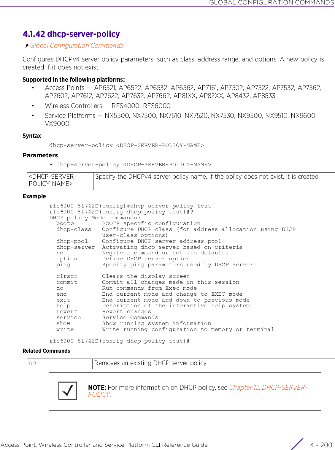 GLOBAL CONFIGURATION COMMANDSAccess Point, Wireless Controller and Service Platform CLI Reference Guide  4 - 2004.1.42 dhcp-server-policyGlobal Configuration CommandsConfigures DHCPv4 server policy parameters, such as class, address range, and options. A new policy is created if it does not exist.Supported in the following platforms:• Access Points — AP6521, AP6522, AP6532, AP6562, AP7161, AP7502, AP7522, AP7532, AP7562, AP7602, AP7612, AP7622, AP7632, AP7662, AP81XX, AP82XX, AP8432, AP8533• Wireless Controllers — RFS4000, RFS6000• Service Platforms — NX5500, NX7500, NX7510, NX7520, NX7530, NX9500, NX9510, NX9600, VX9000Syntaxdhcp-server-policy &lt;DHCP-SERVER-POLICY-NAME&gt;Parameters• dhcp-server-policy &lt;DHCP-SERVER-POLICY-NAME&gt;Examplerfs6000-81742D(config)#dhcp-server-policy testrfs6000-81742D(config-dhcp-policy-test)#?DHCP policy Mode commands:  bootp        BOOTP specific configuration  dhcp-class   Configure DHCP class (for address allocation using DHCP               user-class options)  dhcp-pool    Configure DHCP server address pool  dhcp-server  Activating dhcp server based on criteria  no           Negate a command or set its defaults  option       Define DHCP server option  ping         Specify ping parameters used by DHCP Server  clrscr       Clears the display screen  commit       Commit all changes made in this session  do           Run commands from Exec mode  end          End current mode and change to EXEC mode  exit         End current mode and down to previous mode  help         Description of the interactive help system  revert       Revert changes  service      Service Commands  show         Show running system information  write        Write running configuration to memory or terminalrfs6000-81742D(config-dhcp-policy-test)#Related Commands&lt;DHCP-SERVER-POLICY-NAME&gt;Specify the DHCPv4 server policy name. If the policy does not exist, it is created.no Removes an existing DHCP server policyNOTE: For more information on DHCP policy, see Chapter 12, DHCP-SERVER-POLICY.