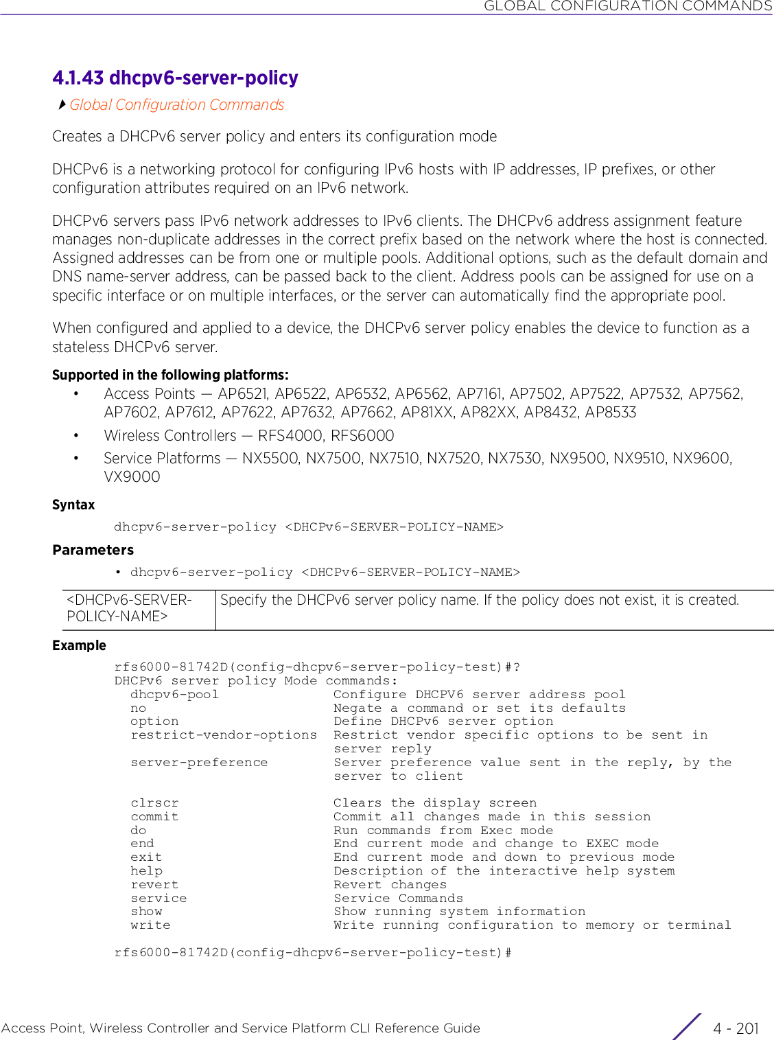 GLOBAL CONFIGURATION COMMANDSAccess Point, Wireless Controller and Service Platform CLI Reference Guide 4 - 2014.1.43 dhcpv6-server-policyGlobal Configuration CommandsCreates a DHCPv6 server policy and enters its configuration modeDHCPv6 is a networking protocol for configuring IPv6 hosts with IP addresses, IP prefixes, or other configuration attributes required on an IPv6 network.DHCPv6 servers pass IPv6 network addresses to IPv6 clients. The DHCPv6 address assignment feature manages non-duplicate addresses in the correct prefix based on the network where the host is connected. Assigned addresses can be from one or multiple pools. Additional options, such as the default domain and DNS name-server address, can be passed back to the client. Address pools can be assigned for use on a specific interface or on multiple interfaces, or the server can automatically find the appropriate pool.When configured and applied to a device, the DHCPv6 server policy enables the device to function as a stateless DHCPv6 server.Supported in the following platforms:• Access Points — AP6521, AP6522, AP6532, AP6562, AP7161, AP7502, AP7522, AP7532, AP7562, AP7602, AP7612, AP7622, AP7632, AP7662, AP81XX, AP82XX, AP8432, AP8533• Wireless Controllers — RFS4000, RFS6000• Service Platforms — NX5500, NX7500, NX7510, NX7520, NX7530, NX9500, NX9510, NX9600, VX9000Syntaxdhcpv6-server-policy &lt;DHCPv6-SERVER-POLICY-NAME&gt;Parameters• dhcpv6-server-policy &lt;DHCPv6-SERVER-POLICY-NAME&gt;Examplerfs6000-81742D(config-dhcpv6-server-policy-test)#?DHCPv6 server policy Mode commands:  dhcpv6-pool              Configure DHCPV6 server address pool  no                       Negate a command or set its defaults  option                   Define DHCPv6 server option  restrict-vendor-options  Restrict vendor specific options to be sent in                           server reply  server-preference        Server preference value sent in the reply, by the                           server to client  clrscr                   Clears the display screen  commit                   Commit all changes made in this session  do                       Run commands from Exec mode  end                      End current mode and change to EXEC mode  exit                     End current mode and down to previous mode  help                     Description of the interactive help system  revert                   Revert changes  service                  Service Commands  show                     Show running system information  write                    Write running configuration to memory or terminalrfs6000-81742D(config-dhcpv6-server-policy-test)#&lt;DHCPv6-SERVER-POLICY-NAME&gt;Specify the DHCPv6 server policy name. If the policy does not exist, it is created.