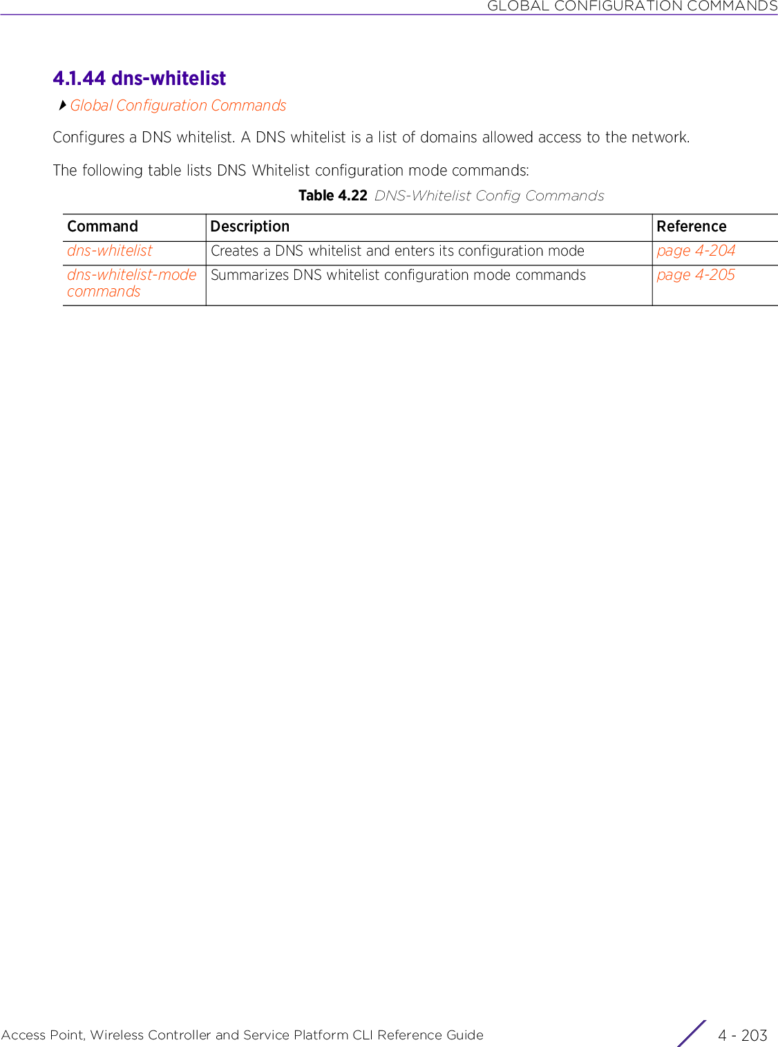 GLOBAL CONFIGURATION COMMANDSAccess Point, Wireless Controller and Service Platform CLI Reference Guide 4 - 2034.1.44 dns-whitelistGlobal Configuration CommandsConfigures a DNS whitelist. A DNS whitelist is a list of domains allowed access to the network.The following table lists DNS Whitelist configuration mode commands:Table 4.22 DNS-Whitelist Config CommandsCommand Description Referencedns-whitelist Creates a DNS whitelist and enters its configuration mode page 4-204dns-whitelist-mode commandsSummarizes DNS whitelist configuration mode commands page 4-205