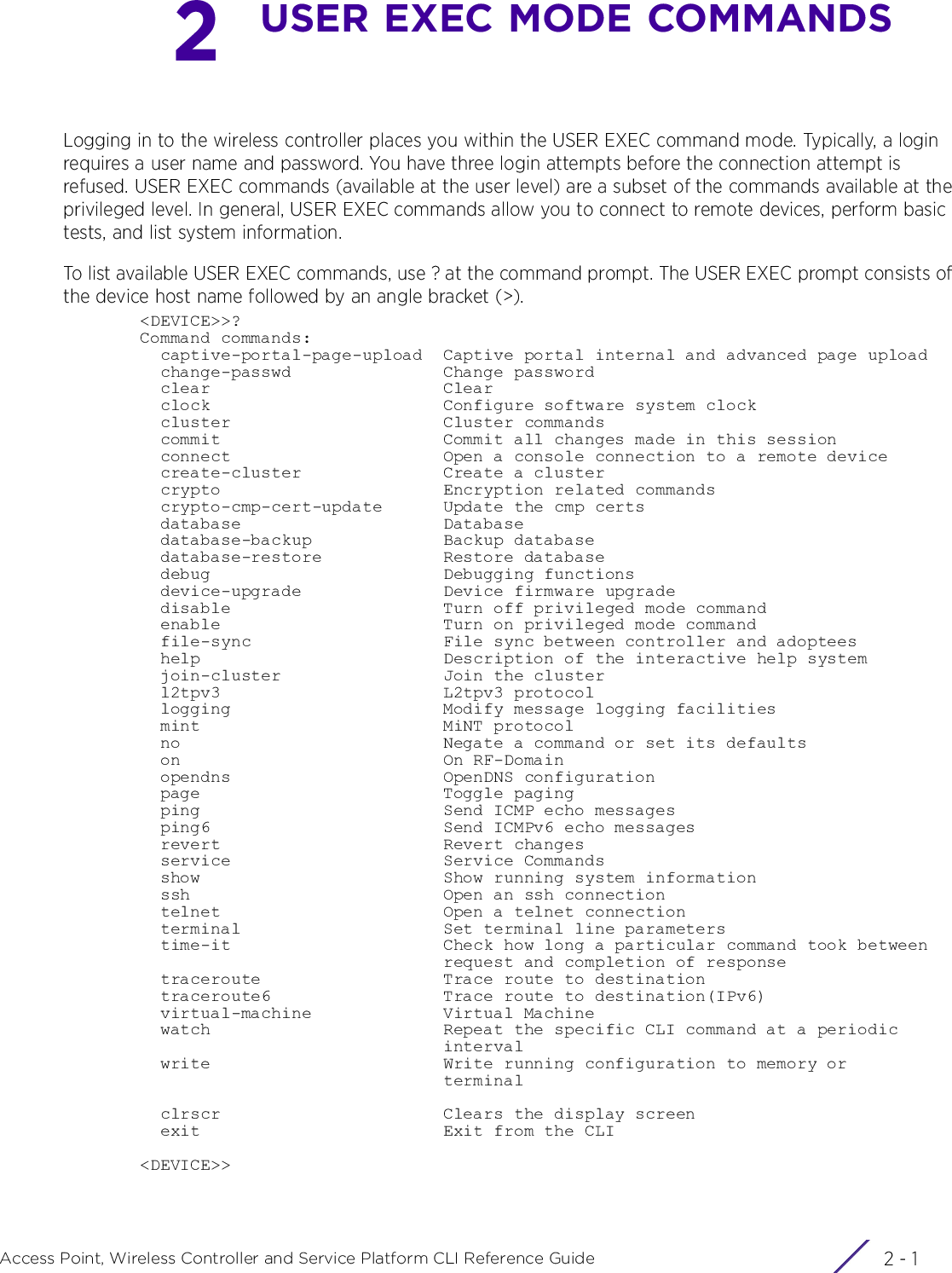 2 - 1Access Point, Wireless Controller and Service Platform CLI Reference Guide2USER EXEC MODE COMMANDSLogging in to the wireless controller places you within the USER EXEC command mode. Typically, a login requires a user name and password. You have three login attempts before the connection attempt is refused. USER EXEC commands (available at the user level) are a subset of the commands available at the privileged level. In general, USER EXEC commands allow you to connect to remote devices, perform basic tests, and list system information.To list available USER EXEC commands, use ? at the command prompt. The USER EXEC prompt consists of the device host name followed by an angle bracket (&gt;).&lt;DEVICE&gt;&gt;?Command commands:  captive-portal-page-upload  Captive portal internal and advanced page upload  change-passwd               Change password  clear                       Clear  clock                       Configure software system clock  cluster                     Cluster commands  commit                      Commit all changes made in this session  connect                     Open a console connection to a remote device  create-cluster              Create a cluster  crypto                      Encryption related commands  crypto-cmp-cert-update      Update the cmp certs  database                    Database  database-backup             Backup database  database-restore            Restore database  debug                       Debugging functions  device-upgrade              Device firmware upgrade  disable                     Turn off privileged mode command  enable                      Turn on privileged mode command  file-sync                   File sync between controller and adoptees  help                        Description of the interactive help system  join-cluster                Join the cluster  l2tpv3                      L2tpv3 protocol  logging                     Modify message logging facilities  mint                        MiNT protocol  no                          Negate a command or set its defaults  on                          On RF-Domain  opendns                     OpenDNS configuration  page                        Toggle paging  ping                        Send ICMP echo messages  ping6                       Send ICMPv6 echo messages  revert                      Revert changes  service                     Service Commands  show                        Show running system information  ssh                         Open an ssh connection  telnet                      Open a telnet connection  terminal                    Set terminal line parameters  time-it                     Check how long a particular command took between                              request and completion of response  traceroute                  Trace route to destination  traceroute6                 Trace route to destination(IPv6)  virtual-machine             Virtual Machine  watch                       Repeat the specific CLI command at a periodic                              interval  write                       Write running configuration to memory or                              terminal  clrscr                      Clears the display screen  exit                        Exit from the CLI&lt;DEVICE&gt;&gt;