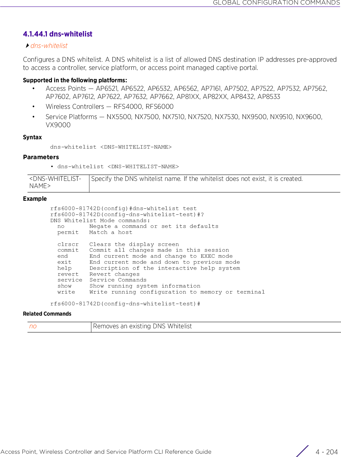 GLOBAL CONFIGURATION COMMANDSAccess Point, Wireless Controller and Service Platform CLI Reference Guide  4 - 2044.1.44.1 dns-whitelistdns-whitelistConfigures a DNS whitelist. A DNS whitelist is a list of allowed DNS destination IP addresses pre-approved to access a controller, service platform, or access point managed captive portal.Supported in the following platforms:• Access Points — AP6521, AP6522, AP6532, AP6562, AP7161, AP7502, AP7522, AP7532, AP7562, AP7602, AP7612, AP7622, AP7632, AP7662, AP81XX, AP82XX, AP8432, AP8533• Wireless Controllers — RFS4000, RFS6000• Service Platforms — NX5500, NX7500, NX7510, NX7520, NX7530, NX9500, NX9510, NX9600, VX9000Syntaxdns-whitelist &lt;DNS-WHITELIST-NAME&gt;Parameters• dns-whitelist &lt;DNS-WHITELIST-NAME&gt;Examplerfs6000-81742D(config)#dns-whitelist testrfs6000-81742D(config-dns-whitelist-test)#?DNS Whitelist Mode commands:  no       Negate a command or set its defaults  permit   Match a host  clrscr   Clears the display screen  commit   Commit all changes made in this session  end      End current mode and change to EXEC mode  exit     End current mode and down to previous mode  help     Description of the interactive help system  revert   Revert changes  service  Service Commands  show     Show running system information  write    Write running configuration to memory or terminalrfs6000-81742D(config-dns-whitelist-test)#Related Commands&lt;DNS-WHITELIST-NAME&gt;Specify the DNS whitelist name. If the whitelist does not exist, it is created.no Removes an existing DNS Whitelist