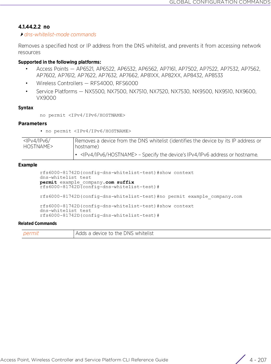 GLOBAL CONFIGURATION COMMANDSAccess Point, Wireless Controller and Service Platform CLI Reference Guide 4 - 2074.1.44.2.2 nodns-whitelist-mode commandsRemoves a specified host or IP address from the DNS whitelist, and prevents it from accessing network resourcesSupported in the following platforms:• Access Points — AP6521, AP6522, AP6532, AP6562, AP7161, AP7502, AP7522, AP7532, AP7562, AP7602, AP7612, AP7622, AP7632, AP7662, AP81XX, AP82XX, AP8432, AP8533• Wireless Controllers — RFS4000, RFS6000• Service Platforms — NX5500, NX7500, NX7510, NX7520, NX7530, NX9500, NX9510, NX9600, VX9000Syntaxno permit &lt;IPv4/IPv6/HOSTNAME&gt;Parameters• no permit &lt;IPv4/IPv6/HOSTNAME&gt;Examplerfs6000-81742D(config-dns-whitelist-test)#show contextdns-whitelist testpermit example_company.com suffixrfs6000-81742D(config-dns-whitelist-test)#rfs6000-81742D(config-dns-whitelist-test)#no permit example_company.comrfs6000-81742D(config-dns-whitelist-test)#show contextdns-whitelist testrfs6000-81742D(config-dns-whitelist-test)#Related Commands&lt;IPv4/IPv6/HOSTNAME&gt;Removes a device from the DNS whitelist (identifies the device by its IP address or hostname)• &lt;IPv4/IPv6/HOSTNAME&gt; – Specify the device’s IPv4/IPv6 address or hostname.permit Adds a device to the DNS whitelist