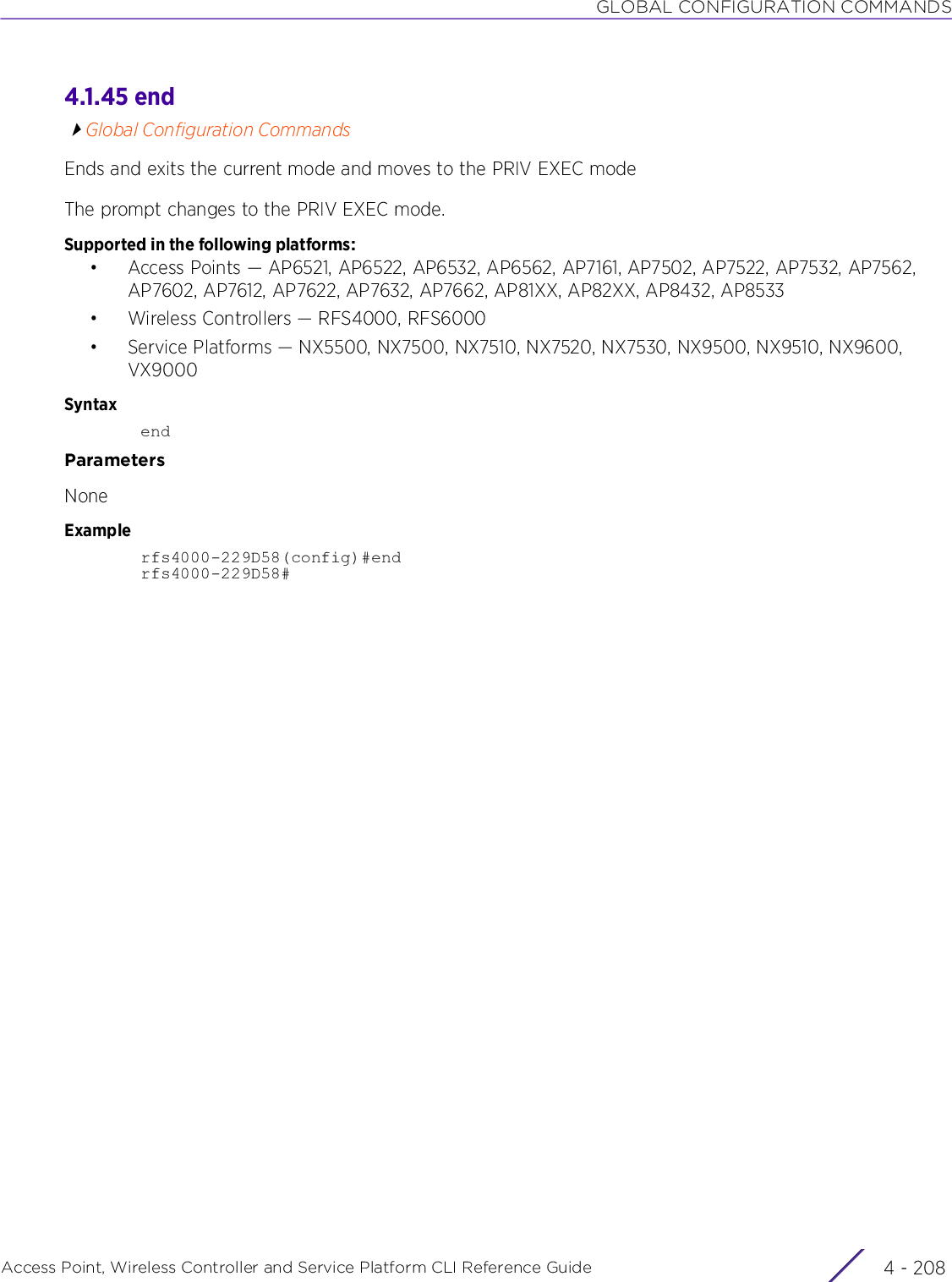 GLOBAL CONFIGURATION COMMANDSAccess Point, Wireless Controller and Service Platform CLI Reference Guide  4 - 2084.1.45 endGlobal Configuration CommandsEnds and exits the current mode and moves to the PRIV EXEC modeThe prompt changes to the PRIV EXEC mode.Supported in the following platforms:• Access Points — AP6521, AP6522, AP6532, AP6562, AP7161, AP7502, AP7522, AP7532, AP7562, AP7602, AP7612, AP7622, AP7632, AP7662, AP81XX, AP82XX, AP8432, AP8533• Wireless Controllers — RFS4000, RFS6000• Service Platforms — NX5500, NX7500, NX7510, NX7520, NX7530, NX9500, NX9510, NX9600, VX9000SyntaxendParametersNoneExamplerfs4000-229D58(config)#endrfs4000-229D58#