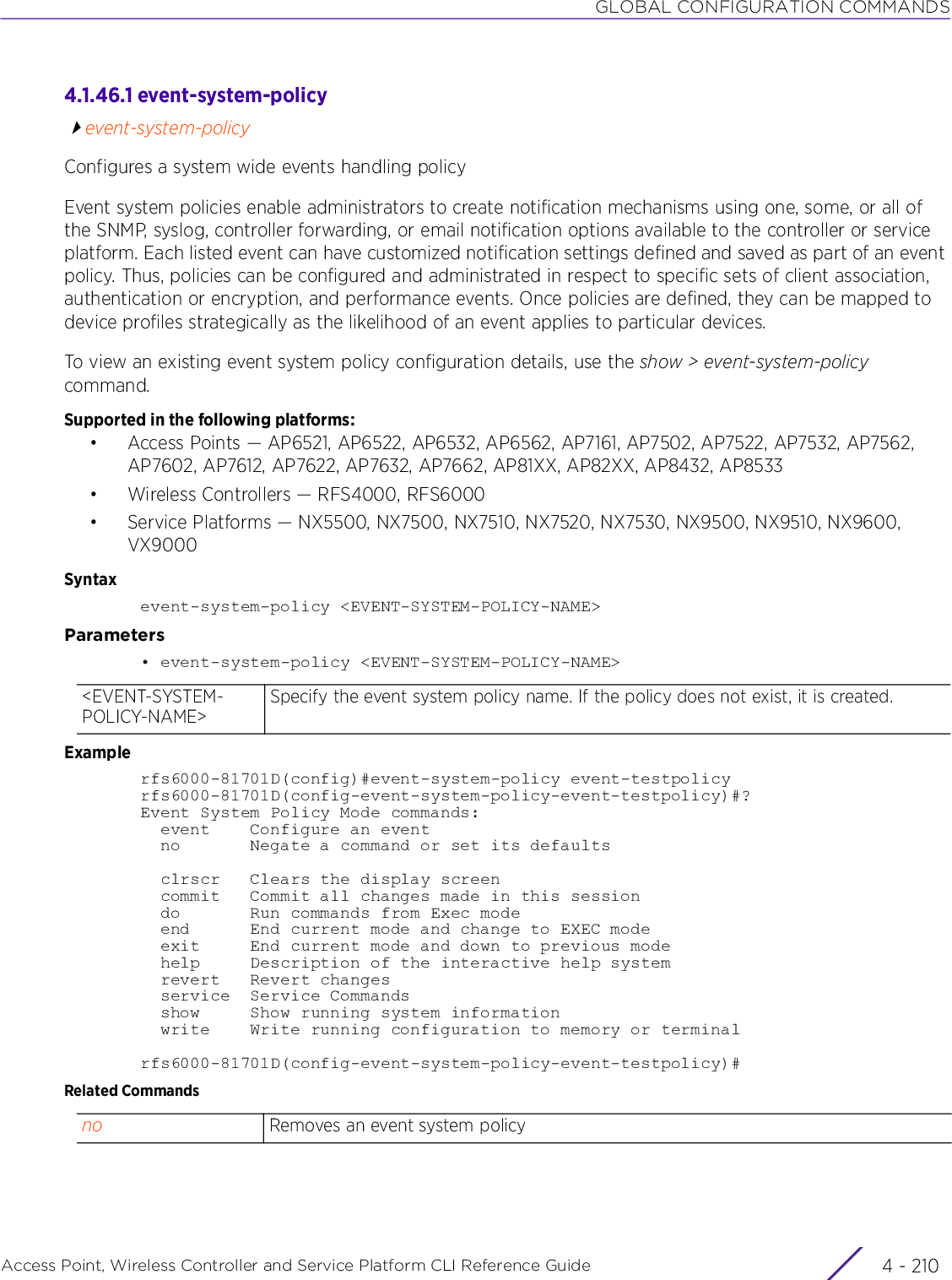 GLOBAL CONFIGURATION COMMANDSAccess Point, Wireless Controller and Service Platform CLI Reference Guide  4 - 2104.1.46.1 event-system-policyevent-system-policyConfigures a system wide events handling policyEvent system policies enable administrators to create notification mechanisms using one, some, or all of the SNMP, syslog, controller forwarding, or email notification options available to the controller or service platform. Each listed event can have customized notification settings defined and saved as part of an event policy. Thus, policies can be configured and administrated in respect to specific sets of client association, authentication or encryption, and performance events. Once policies are defined, they can be mapped to device profiles strategically as the likelihood of an event applies to particular devices.To view an existing event system policy configuration details, use the show &gt; event-system-policy command.Supported in the following platforms:• Access Points — AP6521, AP6522, AP6532, AP6562, AP7161, AP7502, AP7522, AP7532, AP7562, AP7602, AP7612, AP7622, AP7632, AP7662, AP81XX, AP82XX, AP8432, AP8533• Wireless Controllers — RFS4000, RFS6000• Service Platforms — NX5500, NX7500, NX7510, NX7520, NX7530, NX9500, NX9510, NX9600, VX9000Syntaxevent-system-policy &lt;EVENT-SYSTEM-POLICY-NAME&gt;Parameters• event-system-policy &lt;EVENT-SYSTEM-POLICY-NAME&gt;Examplerfs6000-81701D(config)#event-system-policy event-testpolicyrfs6000-81701D(config-event-system-policy-event-testpolicy)#?Event System Policy Mode commands:  event    Configure an event  no       Negate a command or set its defaults  clrscr   Clears the display screen  commit   Commit all changes made in this session  do       Run commands from Exec mode  end      End current mode and change to EXEC mode  exit     End current mode and down to previous mode  help     Description of the interactive help system  revert   Revert changes  service  Service Commands  show     Show running system information  write    Write running configuration to memory or terminalrfs6000-81701D(config-event-system-policy-event-testpolicy)#Related Commands&lt;EVENT-SYSTEM-POLICY-NAME&gt;Specify the event system policy name. If the policy does not exist, it is created.no Removes an event system policy