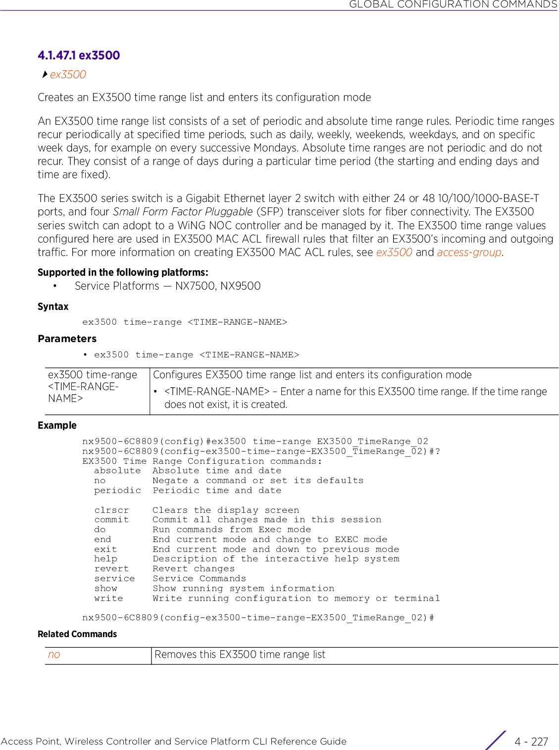 GLOBAL CONFIGURATION COMMANDSAccess Point, Wireless Controller and Service Platform CLI Reference Guide 4 - 2274.1.47.1 ex3500ex3500Creates an EX3500 time range list and enters its configuration modeAn EX3500 time range list consists of a set of periodic and absolute time range rules. Periodic time ranges recur periodically at specified time periods, such as daily, weekly, weekends, weekdays, and on specific week days, for example on every successive Mondays. Absolute time ranges are not periodic and do not recur. They consist of a range of days during a particular time period (the starting and ending days and time are fixed).The EX3500 series switch is a Gigabit Ethernet layer 2 switch with either 24 or 48 10/100/1000-BASE-T ports, and four Small Form Factor Pluggable (SFP) transceiver slots for fiber connectivity. The EX3500 series switch can adopt to a WiNG NOC controller and be managed by it. The EX3500 time range values configured here are used in EX3500 MAC ACL firewall rules that filter an EX3500’s incoming and outgoing traffic. For more information on creating EX3500 MAC ACL rules, see ex3500 and access-group.Supported in the following platforms:• Service Platforms — NX7500, NX9500Syntaxex3500 time-range &lt;TIME-RANGE-NAME&gt;Parameters• ex3500 time-range &lt;TIME-RANGE-NAME&gt;Examplenx9500-6C8809(config)#ex3500 time-range EX3500_TimeRange_02nx9500-6C8809(config-ex3500-time-range-EX3500_TimeRange_02)#?EX3500 Time Range Configuration commands:  absolute  Absolute time and date  no        Negate a command or set its defaults  periodic  Periodic time and date  clrscr    Clears the display screen  commit    Commit all changes made in this session  do        Run commands from Exec mode  end       End current mode and change to EXEC mode  exit      End current mode and down to previous mode  help      Description of the interactive help system  revert    Revert changes  service   Service Commands  show      Show running system information  write     Write running configuration to memory or terminalnx9500-6C8809(config-ex3500-time-range-EX3500_TimeRange_02)#Related Commandsex3500 time-range &lt;TIME-RANGE-NAME&gt;Configures EX3500 time range list and enters its configuration mode• &lt;TIME-RANGE-NAME&gt; – Enter a name for this EX3500 time range. If the time range does not exist, it is created.no Removes this EX3500 time range list