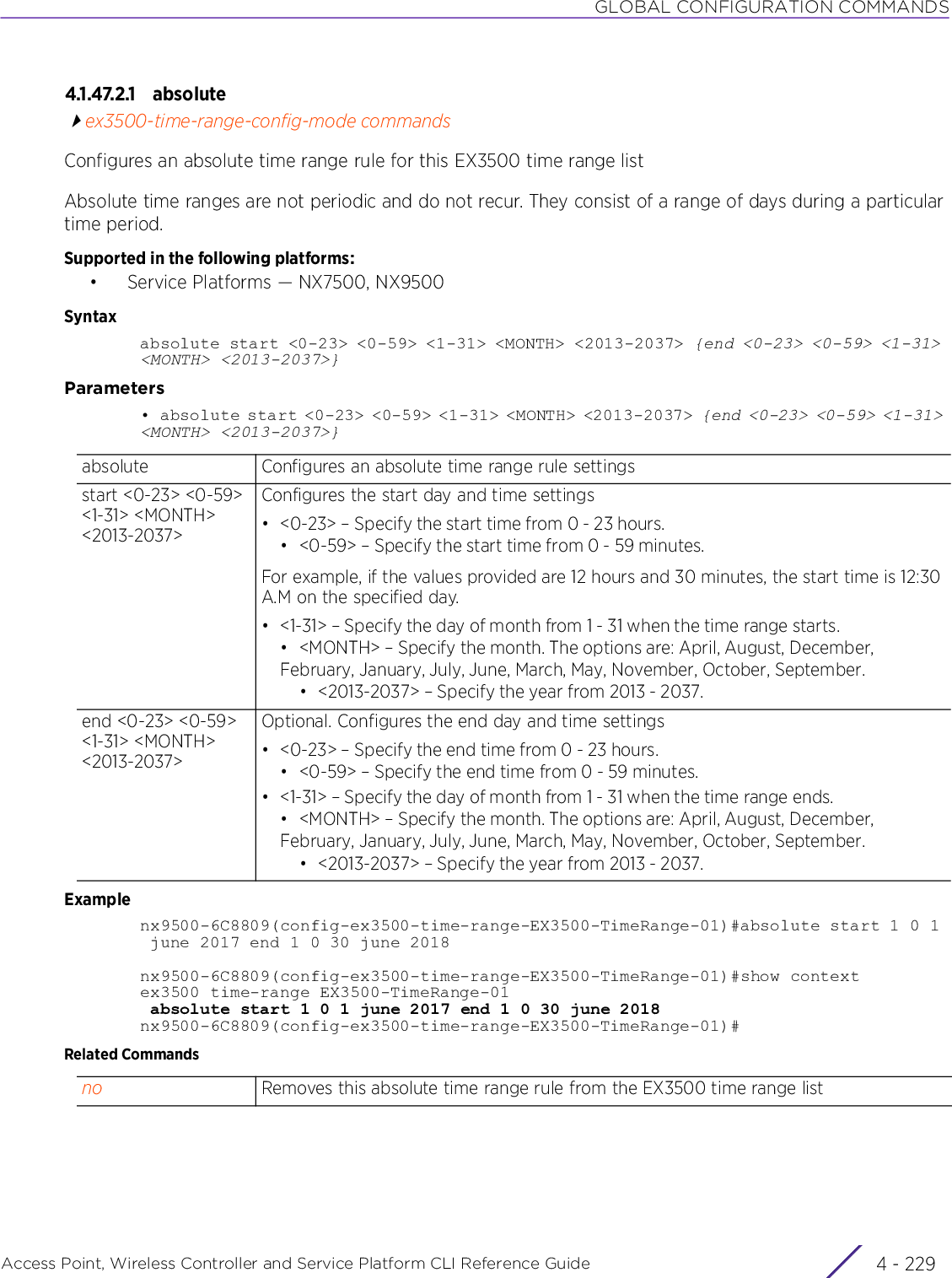 GLOBAL CONFIGURATION COMMANDSAccess Point, Wireless Controller and Service Platform CLI Reference Guide 4 - 2294.1.47.2.1 absoluteex3500-time-range-config-mode commandsConfigures an absolute time range rule for this EX3500 time range listAbsolute time ranges are not periodic and do not recur. They consist of a range of days during a particular time period.Supported in the following platforms:• Service Platforms — NX7500, NX9500Syntaxabsolute start &lt;0-23&gt; &lt;0-59&gt; &lt;1-31&gt; &lt;MONTH&gt; &lt;2013-2037&gt; {end &lt;0-23&gt; &lt;0-59&gt; &lt;1-31&gt; &lt;MONTH&gt; &lt;2013-2037&gt;}Parameters•  absolute start &lt;0-23&gt; &lt;0-59&gt; &lt;1-31&gt; &lt;MONTH&gt; &lt;2013-2037&gt; {end &lt;0-23&gt; &lt;0-59&gt; &lt;1-31&gt; &lt;MONTH&gt; &lt;2013-2037&gt;}Examplenx9500-6C8809(config-ex3500-time-range-EX3500-TimeRange-01)#absolute start 1 0 1 june 2017 end 1 0 30 june 2018nx9500-6C8809(config-ex3500-time-range-EX3500-TimeRange-01)#show contextex3500 time-range EX3500-TimeRange-01 absolute start 1 0 1 june 2017 end 1 0 30 june 2018nx9500-6C8809(config-ex3500-time-range-EX3500-TimeRange-01)#Related Commandsabsolute Configures an absolute time range rule settingsstart &lt;0-23&gt; &lt;0-59&gt; &lt;1-31&gt; &lt;MONTH&gt; &lt;2013-2037&gt;Configures the start day and time settings• &lt;0-23&gt; – Specify the start time from 0 - 23 hours.• &lt;0-59&gt; – Specify the start time from 0 - 59 minutes.For example, if the values provided are 12 hours and 30 minutes, the start time is 12:30 A.M on the specified day.• &lt;1-31&gt; – Specify the day of month from 1 - 31 when the time range starts.• &lt;MONTH&gt; – Specify the month. The options are: April, August, December, February, January, July, June, March, May, November, October, September.• &lt;2013-2037&gt; – Specify the year from 2013 - 2037.end &lt;0-23&gt; &lt;0-59&gt; &lt;1-31&gt; &lt;MONTH&gt; &lt;2013-2037&gt;Optional. Configures the end day and time settings• &lt;0-23&gt; – Specify the end time from 0 - 23 hours.• &lt;0-59&gt; – Specify the end time from 0 - 59 minutes.• &lt;1-31&gt; – Specify the day of month from 1 - 31 when the time range ends.• &lt;MONTH&gt; – Specify the month. The options are: April, August, December, February, January, July, June, March, May, November, October, September.• &lt;2013-2037&gt; – Specify the year from 2013 - 2037.no Removes this absolute time range rule from the EX3500 time range list