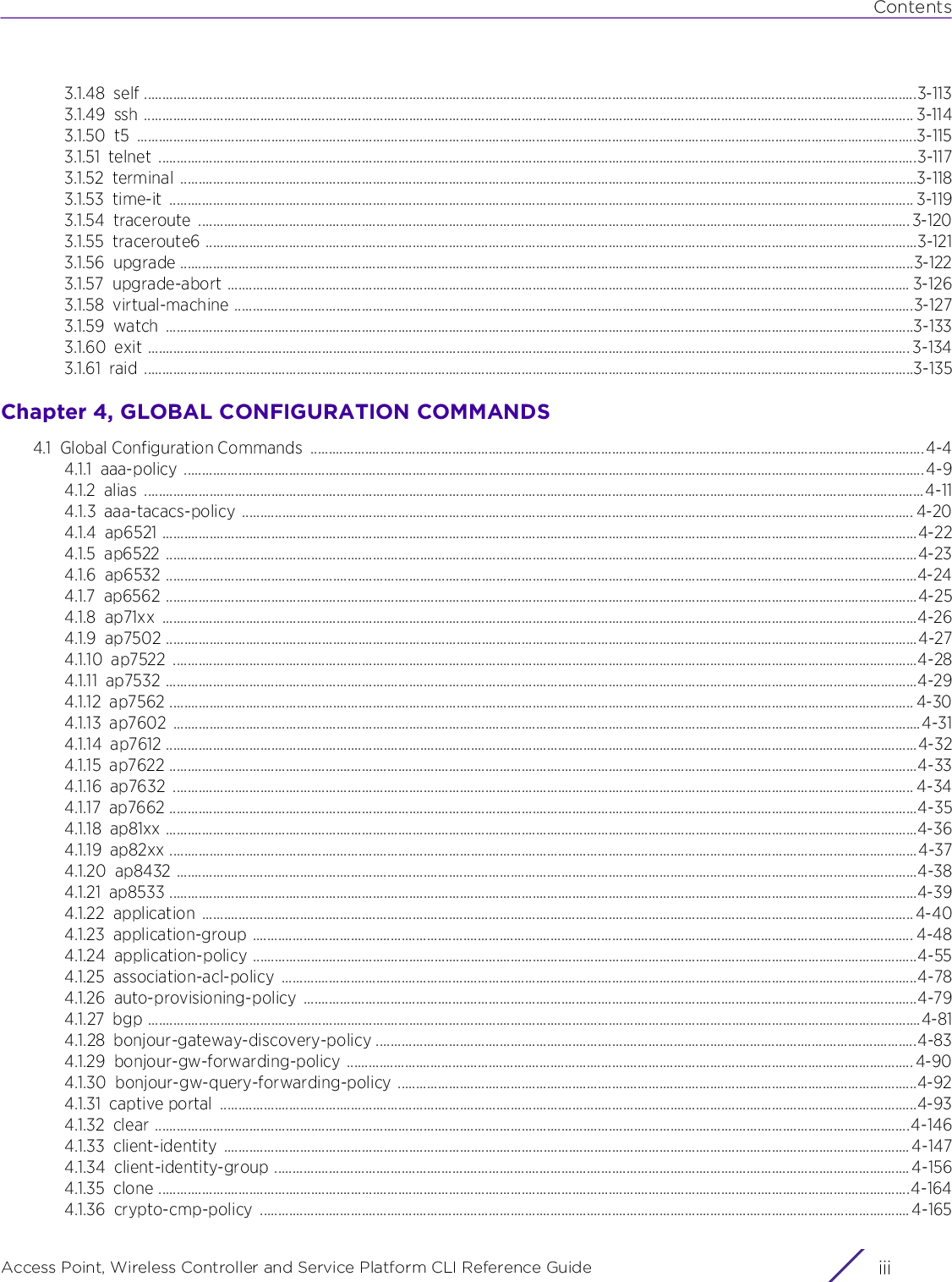 ContentsAccess Point, Wireless Controller and Service Platform CLI Reference Guide iii3.1.48 self .....................................................................................................................................................................................................................3-1133.1.49 ssh .................................................................................................................................................................................................................... 3-1143.1.50 t5 .......................................................................................................................................................................................................................3-1153.1.51 telnet .................................................................................................................................................................................................................3-1173.1.52 terminal ...........................................................................................................................................................................................................3-1183.1.53 time-it ............................................................................................................................................................................................................. 3-1193.1.54 traceroute .................................................................................................................................................................................................... 3-1203.1.55 traceroute6 ....................................................................................................................................................................................................3-1213.1.56 upgrade ..........................................................................................................................................................................................................3-1223.1.57 upgrade-abort ............................................................................................................................................................................................ 3-1263.1.58 virtual-machine ...........................................................................................................................................................................................3-1273.1.59 watch ..............................................................................................................................................................................................................3-1333.1.60 exit .................................................................................................................................................................................................................. 3-1343.1.61 raid ....................................................................................................................................................................................................................3-135Chapter 4, GLOBAL CONFIGURATION COMMANDS4.1 Global Configuration Commands  ......................................................................................................................................................................... 4-44.1.1 aaa-policy ............................................................................................................................................................................................................4-94.1.2 alias .......................................................................................................................................................................................................................4-114.1.3 aaa-tacacs-policy ......................................................................................................................................................................................... 4-204.1.4 ap6521 ................................................................................................................................................................................................................4-224.1.5 ap6522 ...............................................................................................................................................................................................................4-234.1.6 ap6532 ...............................................................................................................................................................................................................4-244.1.7 ap6562 ...............................................................................................................................................................................................................4-254.1.8 ap71xx ................................................................................................................................................................................................................4-264.1.9 ap7502 ...............................................................................................................................................................................................................4-274.1.10 ap7522 .............................................................................................................................................................................................................4-284.1.11 ap7532 ...............................................................................................................................................................................................................4-294.1.12 ap7562 ............................................................................................................................................................................................................. 4-304.1.13 ap7602 ..............................................................................................................................................................................................................4-314.1.14 ap7612 ...............................................................................................................................................................................................................4-324.1.15 ap7622 ..............................................................................................................................................................................................................4-334.1.16 ap7632 ............................................................................................................................................................................................................ 4-344.1.17 ap7662 ..............................................................................................................................................................................................................4-354.1.18 ap81xx ...............................................................................................................................................................................................................4-364.1.19 ap82xx ..............................................................................................................................................................................................................4-374.1.20 ap8432 ............................................................................................................................................................................................................4-384.1.21 ap8533 ..............................................................................................................................................................................................................4-394.1.22 application .................................................................................................................................................................................................... 4-404.1.23 application-group ...................................................................................................................................................................................... 4-484.1.24 application-policy .......................................................................................................................................................................................4-554.1.25 association-acl-policy ...............................................................................................................................................................................4-784.1.26 auto-provisioning-policy .........................................................................................................................................................................4-794.1.27 bgp .....................................................................................................................................................................................................................4-814.1.28 bonjour-gateway-discovery-policy .....................................................................................................................................................4-834.1.29 bonjour-gw-forwarding-policy ............................................................................................................................................................ 4-904.1.30 bonjour-gw-query-forwarding-policy ...............................................................................................................................................4-924.1.31 captive portal  ................................................................................................................................................................................................4-934.1.32 clear ................................................................................................................................................................................................................4-1464.1.33 client-identity ............................................................................................................................................................................................. 4-1474.1.34 client-identity-group ............................................................................................................................................................................... 4-1564.1.35 clone ...............................................................................................................................................................................................................4-1644.1.36 crypto-cmp-policy ................................................................................................................................................................................... 4-165