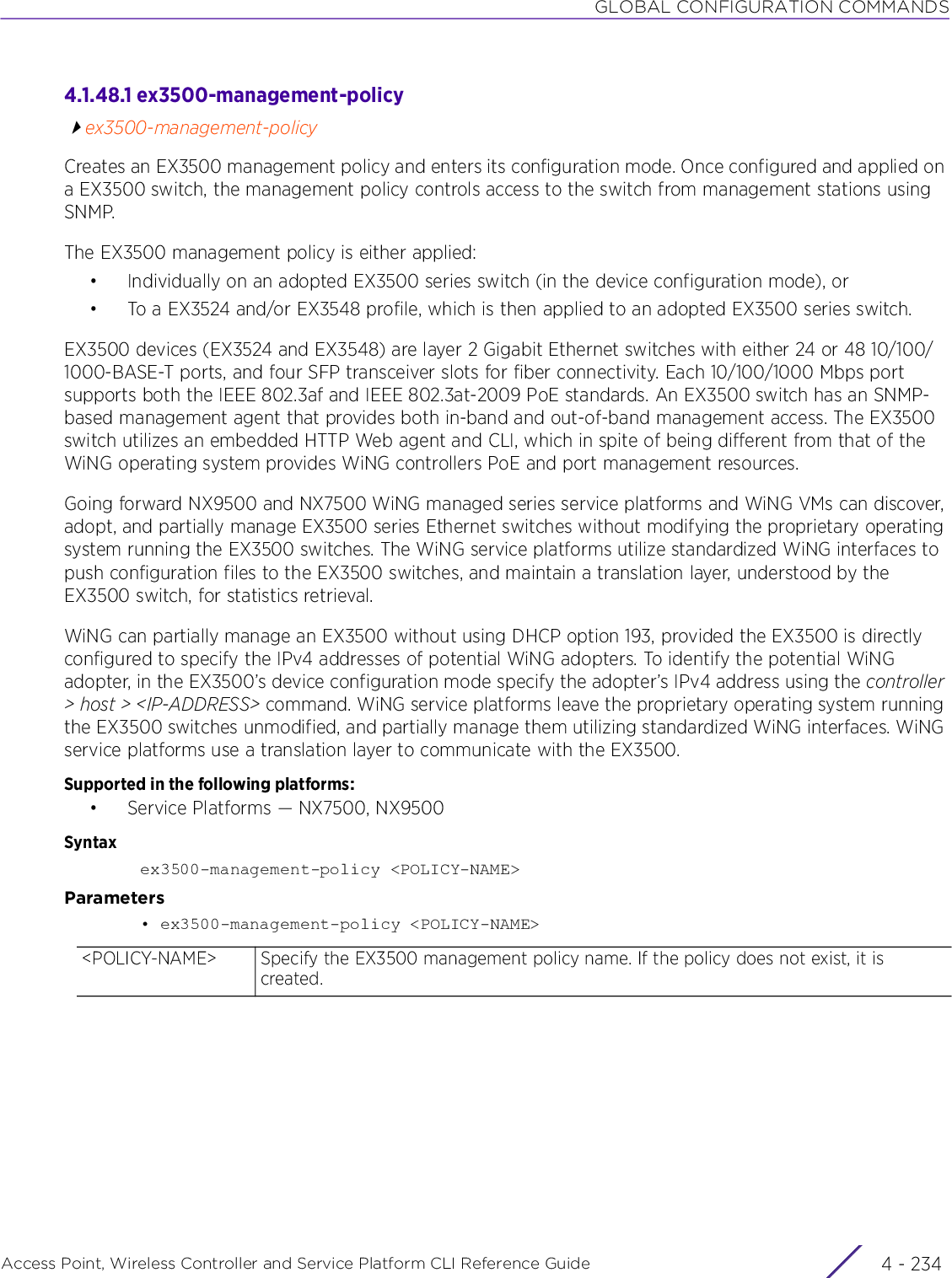 GLOBAL CONFIGURATION COMMANDSAccess Point, Wireless Controller and Service Platform CLI Reference Guide  4 - 2344.1.48.1 ex3500-management-policyex3500-management-policyCreates an EX3500 management policy and enters its configuration mode. Once configured and applied on a EX3500 switch, the management policy controls access to the switch from management stations using SNMP.The EX3500 management policy is either applied:• Individually on an adopted EX3500 series switch (in the device configuration mode), or• To a EX3524 and/or EX3548 profile, which is then applied to an adopted EX3500 series switch.EX3500 devices (EX3524 and EX3548) are layer 2 Gigabit Ethernet switches with either 24 or 48 10/100/1000-BASE-T ports, and four SFP transceiver slots for fiber connectivity. Each 10/100/1000 Mbps port supports both the IEEE 802.3af and IEEE 802.3at-2009 PoE standards. An EX3500 switch has an SNMP-based management agent that provides both in-band and out-of-band management access. The EX3500 switch utilizes an embedded HTTP Web agent and CLI, which in spite of being different from that of the WiNG operating system provides WiNG controllers PoE and port management resources.Going forward NX9500 and NX7500 WiNG managed series service platforms and WiNG VMs can discover, adopt, and partially manage EX3500 series Ethernet switches without modifying the proprietary operating system running the EX3500 switches. The WiNG service platforms utilize standardized WiNG interfaces to push configuration files to the EX3500 switches, and maintain a translation layer, understood by the EX3500 switch, for statistics retrieval.WiNG can partially manage an EX3500 without using DHCP option 193, provided the EX3500 is directly configured to specify the IPv4 addresses of potential WiNG adopters. To identify the potential WiNG adopter, in the EX3500’s device configuration mode specify the adopter’s IPv4 address using the controller &gt; host &gt; &lt;IP-ADDRESS&gt; command. WiNG service platforms leave the proprietary operating system running the EX3500 switches unmodified, and partially manage them utilizing standardized WiNG interfaces. WiNG service platforms use a translation layer to communicate with the EX3500.Supported in the following platforms:• Service Platforms — NX7500, NX9500Syntaxex3500-management-policy &lt;POLICY-NAME&gt;Parameters• ex3500-management-policy &lt;POLICY-NAME&gt;&lt;POLICY-NAME&gt; Specify the EX3500 management policy name. If the policy does not exist, it is created.