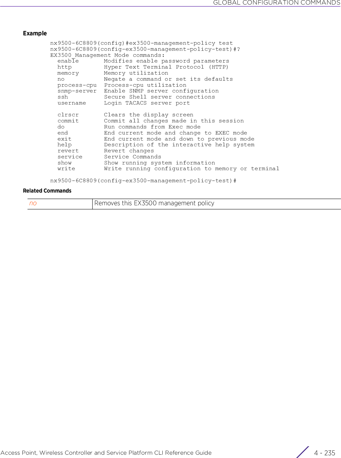 GLOBAL CONFIGURATION COMMANDSAccess Point, Wireless Controller and Service Platform CLI Reference Guide 4 - 235Examplenx9500-6C8809(config)#ex3500-management-policy testnx9500-6C8809(config-ex3500-management-policy-test)#?EX3500_Management Mode commands:  enable       Modifies enable password parameters  http         Hyper Text Terminal Protocol (HTTP)  memory       Memory utilization  no           Negate a command or set its defaults  process-cpu  Process-cpu utilization  snmp-server  Enable SNMP server configuration  ssh          Secure Shell server connections  username     Login TACACS server port  clrscr       Clears the display screen  commit       Commit all changes made in this session  do           Run commands from Exec mode  end          End current mode and change to EXEC mode  exit         End current mode and down to previous mode  help         Description of the interactive help system  revert       Revert changes  service      Service Commands  show         Show running system information  write        Write running configuration to memory or terminalnx9500-6C8809(config-ex3500-management-policy-test)#Related Commandsno Removes this EX3500 management policy