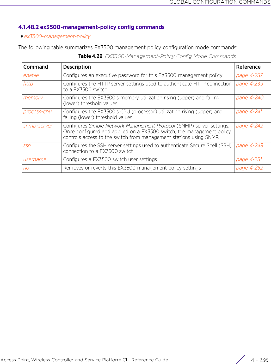 GLOBAL CONFIGURATION COMMANDSAccess Point, Wireless Controller and Service Platform CLI Reference Guide  4 - 2364.1.48.2 ex3500-management-policy config commandsex3500-management-policyThe following table summarizes EX3500 management policy configuration mode commands:Table 4.29 EX3500-Management-Policy Config Mode CommandsCommand Description Referenceenable Configures an executive password for this EX3500 management policy page 4-237http Configures the HTTP server settings used to authenticate HTTP connection to a EX3500 switchpage 4-239memory Configures the EX3500’s memory utilization rising (upper) and falling (lower) threshold valuespage 4-240process-cpu Configures the EX3500’s CPU (processor) utilization rising (upper) and falling (lower) threshold valuespage 4-241snmp-server Configures Simple Network Management Protocol (SNMP) server settings. Once configured and applied on a EX3500 switch, the management policy controls access to the switch from management stations using SNMP.page 4-242ssh Configures the SSH server settings used to authenticate Secure Shell (SSH) connection to a EX3500 switchpage 4-249username Configures a EX3500 switch user settings page 4-251no Removes or reverts this EX3500 management policy settings page 4-252