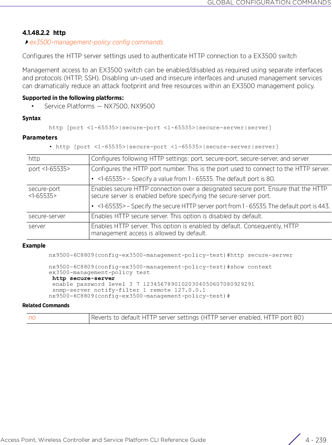 GLOBAL CONFIGURATION COMMANDSAccess Point, Wireless Controller and Service Platform CLI Reference Guide 4 - 2394.1.48.2.2 httpex3500-management-policy config commandsConfigures the HTTP server settings used to authenticate HTTP connection to a EX3500 switchManagement access to an EX3500 switch can be enabled/disabled as required using separate interfaces and protocols (HTTP, SSH). Disabling un-used and insecure interfaces and unused management services can dramatically reduce an attack footprint and free resources within an EX3500 management policy.Supported in the following platforms:• Service Platforms — NX7500, NX9500Syntaxhttp [port &lt;1-65535&gt;|secure-port &lt;1-65535&gt;|secure-server|server]Parameters• http [port &lt;1-65535&gt;|secure-port &lt;1-65535&gt;|secure-server|server]Examplenx9500-6C8809(config-ex3500-management-policy-test)#http secure-servernx9500-6C8809(config-ex3500-management-policy-test)#show contextex3500-management-policy test http secure-server enable password level 3 7 12345678901020304050607080929291 snmp-server notify-filter 1 remote 127.0.0.1nx9500-6C8809(config-ex3500-management-policy-test)#Related Commandshttp Configures following HTTP settings: port, secure-port, secure-server, and serverport &lt;1-65535&gt; Configures the HTTP port number. This is the port used to connect to the HTTP server.• &lt;1-65535&gt; – Specify a value from 1 - 65535. The default port is 80.secure-port &lt;1-65535&gt;Enables secure HTTP connection over a designated secure port. Ensure that the HTTP secure server is enabled before specifying the secure-server port.• &lt;1-65535&gt; – Specify the secure HTTP server port from 1 - 65535. The default port is 443.secure-server Enables HTTP secure server. This option is disabled by default.server Enables HTTP server. This option is enabled by default. Consequently, HTTP management access is allowed by default.no Reverts to default HTTP server settings (HTTP server enabled, HTTP port 80) 