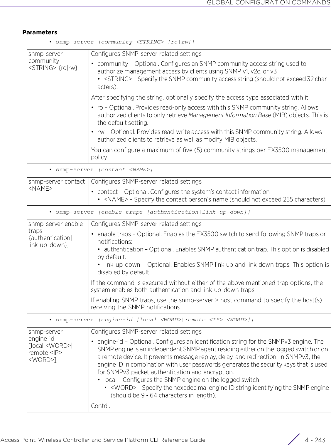 GLOBAL CONFIGURATION COMMANDSAccess Point, Wireless Controller and Service Platform CLI Reference Guide 4 - 243Parameters• snmp-server {community &lt;STRING&gt; {ro|rw}}• snmp-server {contact &lt;NAME&gt;}• snmp-server {enable traps {authentication|link-up-down}}• snmp-server {engine-id [local &lt;WORD&gt;|remote &lt;IP&gt; &lt;WORD&gt;]}snmp-server community &lt;STRING&gt; {ro|rw}Configures SNMP-server related settings• community – Optional. Configures an SNMP community access string used to authorize management access by clients using SNMP v1, v2c, or v3• &lt;STRING&gt; – Specify the SNMP community access string (should not exceed 32 char-acters).After specifying the string, optionally specify the access type associated with it.• ro – Optional. Provides read-only access with this SNMP community string. Allows authorized clients to only retrieve Management Information Base (MIB) objects. This is the default setting.• rw – Optional. Provides read-write access with this SNMP community string. Allows authorized clients to retrieve as well as modify MIB objects.You can configure a maximum of five (5) community strings per EX3500 management policy.snmp-server contact &lt;NAME&gt;Configures SNMP-server related settings• contact – Optional. Configures the system’s contact information• &lt;NAME&gt; – Specify the contact person’s name (should not exceed 255 characters).snmp-server enable traps {authentication|link-up-down}Configures SNMP-server related settings• enable traps – Optional. Enables the EX3500 switch to send following SNMP traps or notifications:• authentication – Optional. Enables SNMP authentication trap. This option is disabledby default.• link-up-down – Optional. Enables SNMP link up and link down traps. This option isdisabled by default.If the command is executed without either of the above mentioned trap options, the system enables both authentication and link-up-down traps.If enabling SNMP traps, use the snmp-server &gt; host command to specify the host(s) receiving the SNMP notifications.snmp-server engine-id [local &lt;WORD&gt;|remote &lt;IP&gt; &lt;WORD&gt;]Configures SNMP-server related settings• engine-id – Optional. Configures an identification string for the SNMPv3 engine. The SNMP engine is an independent SNMP agent residing either on the logged switch or on a remote device. It prevents message replay, delay, and redirection. In SNMPv3, the engine ID in combination with user passwords generates the security keys that is used for SNMPv3 packet authentication and encryption.• local – Configures the SNMP engine on the logged switch• &lt;WORD&gt; – Specify the hexadecimal engine ID string identifying the SNMP engine(should be 9 - 64 characters in length).Contd..