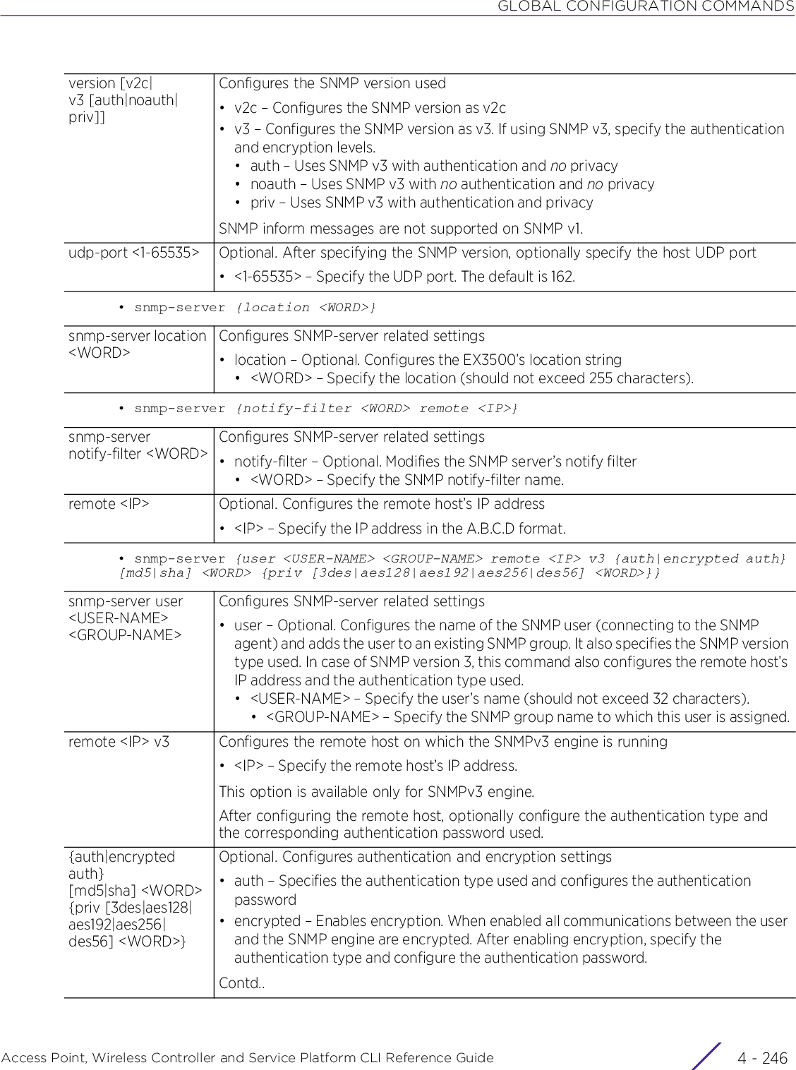 GLOBAL CONFIGURATION COMMANDSAccess Point, Wireless Controller and Service Platform CLI Reference Guide  4 - 246• snmp-server {location &lt;WORD&gt;}• snmp-server {notify-filter &lt;WORD&gt; remote &lt;IP&gt;}• snmp-server {user &lt;USER-NAME&gt; &lt;GROUP-NAME&gt; remote &lt;IP&gt; v3 {auth|encrypted auth} [md5|sha] &lt;WORD&gt; {priv [3des|aes128|aes192|aes256|des56] &lt;WORD&gt;}}version [v2c|v3 [auth|noauth|priv]]Configures the SNMP version used• v2c – Configures the SNMP version as v2c• v3 – Configures the SNMP version as v3. If using SNMP v3, specify the authentication and encryption levels.• auth – Uses SNMP v3 with authentication and no privacy• noauth – Uses SNMP v3 with no authentication and no privacy • priv – Uses SNMP v3 with authentication and privacySNMP inform messages are not supported on SNMP v1.udp-port &lt;1-65535&gt; Optional. After specifying the SNMP version, optionally specify the host UDP port• &lt;1-65535&gt; – Specify the UDP port. The default is 162.snmp-server location &lt;WORD&gt;Configures SNMP-server related settings• location – Optional. Configures the EX3500’s location string• &lt;WORD&gt; – Specify the location (should not exceed 255 characters).snmp-server notify-filter &lt;WORD&gt;Configures SNMP-server related settings• notify-filter – Optional. Modifies the SNMP server’s notify filter• &lt;WORD&gt; – Specify the SNMP notify-filter name.remote &lt;IP&gt; Optional. Configures the remote host’s IP address• &lt;IP&gt; – Specify the IP address in the A.B.C.D format.snmp-server user &lt;USER-NAME&gt; &lt;GROUP-NAME&gt;Configures SNMP-server related settings• user – Optional. Configures the name of the SNMP user (connecting to the SNMP agent) and adds the user to an existing SNMP group. It also specifies the SNMP version type used. In case of SNMP version 3, this command also configures the remote host’s IP address and the authentication type used.• &lt;USER-NAME&gt; – Specify the user’s name (should not exceed 32 characters).• &lt;GROUP-NAME&gt; – Specify the SNMP group name to which this user is assigned.remote &lt;IP&gt; v3 Configures the remote host on which the SNMPv3 engine is running• &lt;IP&gt; – Specify the remote host’s IP address.This option is available only for SNMPv3 engine.After configuring the remote host, optionally configure the authentication type and the corresponding authentication password used.{auth|encrypted auth} [md5|sha] &lt;WORD&gt; {priv [3des|aes128|aes192|aes256|des56] &lt;WORD&gt;}Optional. Configures authentication and encryption settings• auth – Specifies the authentication type used and configures the authentication password• encrypted – Enables encryption. When enabled all communications between the user and the SNMP engine are encrypted. After enabling encryption, specify the authentication type and configure the authentication password.Contd..