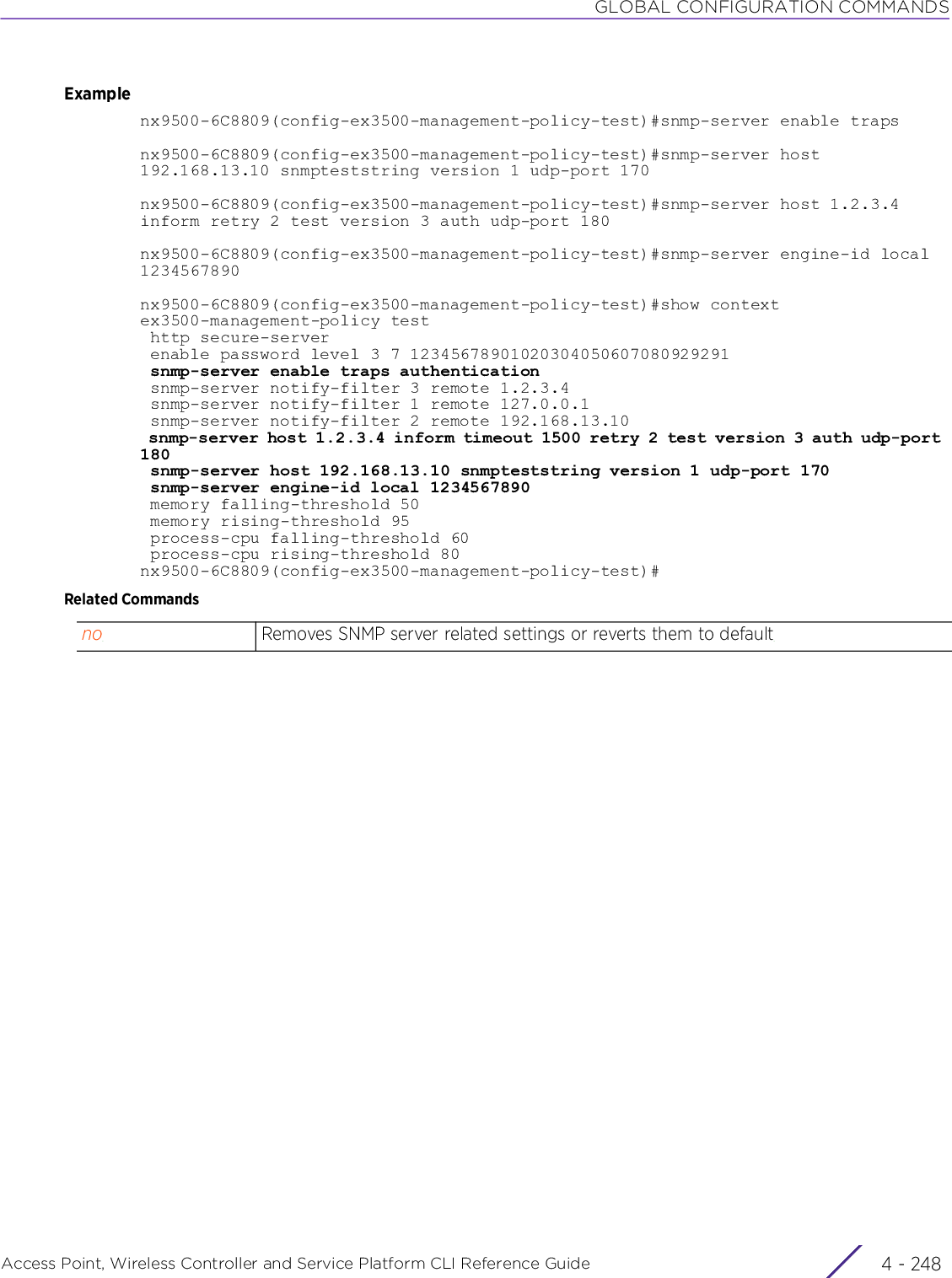 GLOBAL CONFIGURATION COMMANDSAccess Point, Wireless Controller and Service Platform CLI Reference Guide  4 - 248Examplenx9500-6C8809(config-ex3500-management-policy-test)#snmp-server enable trapsnx9500-6C8809(config-ex3500-management-policy-test)#snmp-server host 192.168.13.10 snmpteststring version 1 udp-port 170nx9500-6C8809(config-ex3500-management-policy-test)#snmp-server host 1.2.3.4 inform retry 2 test version 3 auth udp-port 180nx9500-6C8809(config-ex3500-management-policy-test)#snmp-server engine-id local1234567890nx9500-6C8809(config-ex3500-management-policy-test)#show contextex3500-management-policy test http secure-server enable password level 3 7 12345678901020304050607080929291 snmp-server enable traps authentication snmp-server notify-filter 3 remote 1.2.3.4 snmp-server notify-filter 1 remote 127.0.0.1 snmp-server notify-filter 2 remote 192.168.13.10 snmp-server host 1.2.3.4 inform timeout 1500 retry 2 test version 3 auth udp-port 180 snmp-server host 192.168.13.10 snmpteststring version 1 udp-port 170 snmp-server engine-id local 1234567890 memory falling-threshold 50 memory rising-threshold 95 process-cpu falling-threshold 60 process-cpu rising-threshold 80nx9500-6C8809(config-ex3500-management-policy-test)#Related Commandsno Removes SNMP server related settings or reverts them to default