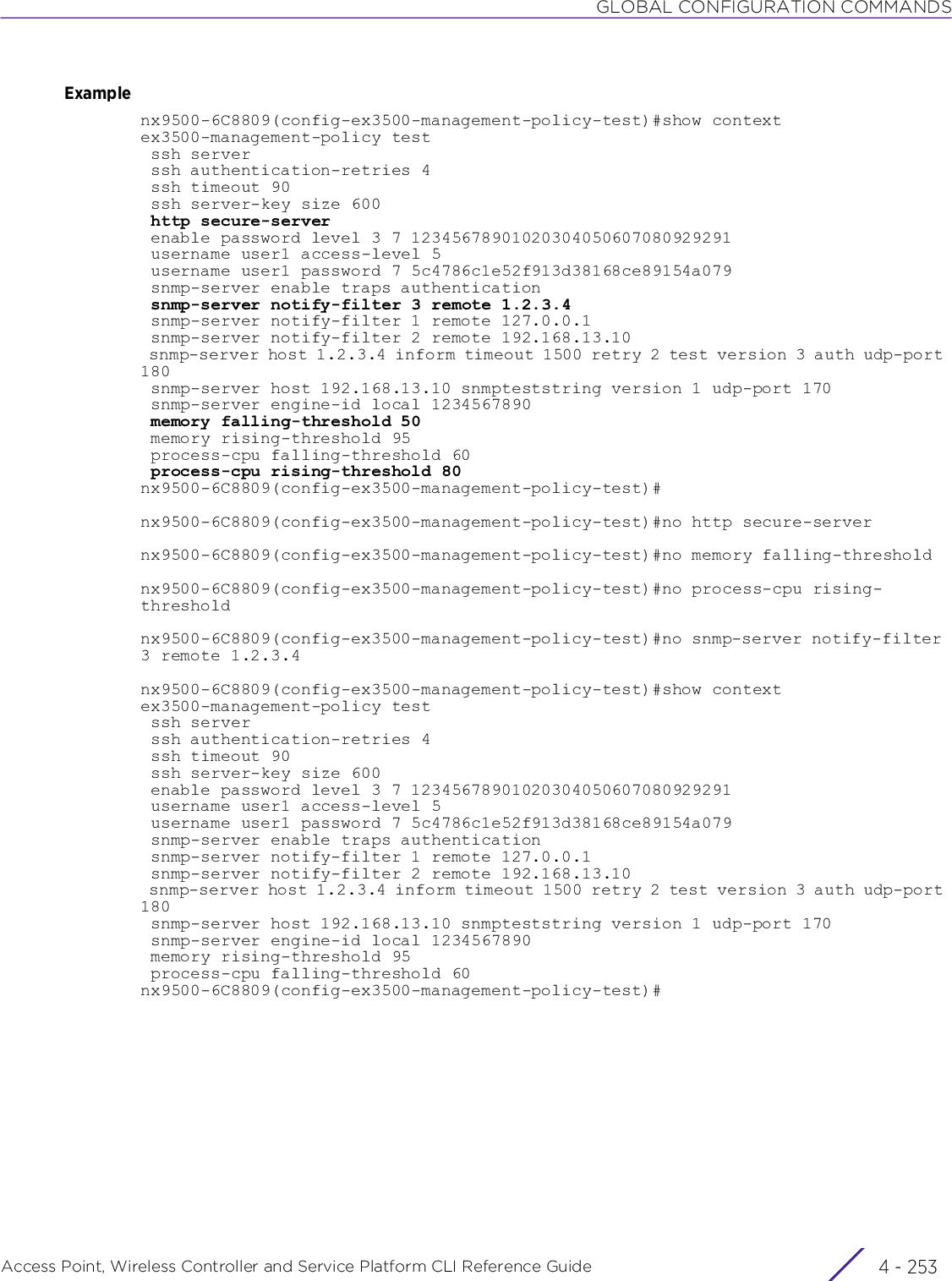 GLOBAL CONFIGURATION COMMANDSAccess Point, Wireless Controller and Service Platform CLI Reference Guide 4 - 253Examplenx9500-6C8809(config-ex3500-management-policy-test)#show contextex3500-management-policy test ssh server ssh authentication-retries 4 ssh timeout 90 ssh server-key size 600 http secure-server enable password level 3 7 12345678901020304050607080929291 username user1 access-level 5 username user1 password 7 5c4786c1e52f913d38168ce89154a079 snmp-server enable traps authentication snmp-server notify-filter 3 remote 1.2.3.4 snmp-server notify-filter 1 remote 127.0.0.1 snmp-server notify-filter 2 remote 192.168.13.10 snmp-server host 1.2.3.4 inform timeout 1500 retry 2 test version 3 auth udp-port 180 snmp-server host 192.168.13.10 snmpteststring version 1 udp-port 170 snmp-server engine-id local 1234567890 memory falling-threshold 50 memory rising-threshold 95 process-cpu falling-threshold 60 process-cpu rising-threshold 80nx9500-6C8809(config-ex3500-management-policy-test)#nx9500-6C8809(config-ex3500-management-policy-test)#no http secure-servernx9500-6C8809(config-ex3500-management-policy-test)#no memory falling-thresholdnx9500-6C8809(config-ex3500-management-policy-test)#no process-cpu rising-thresholdnx9500-6C8809(config-ex3500-management-policy-test)#no snmp-server notify-filter 3 remote 1.2.3.4nx9500-6C8809(config-ex3500-management-policy-test)#show contextex3500-management-policy test ssh server ssh authentication-retries 4 ssh timeout 90 ssh server-key size 600 enable password level 3 7 12345678901020304050607080929291 username user1 access-level 5 username user1 password 7 5c4786c1e52f913d38168ce89154a079 snmp-server enable traps authentication snmp-server notify-filter 1 remote 127.0.0.1 snmp-server notify-filter 2 remote 192.168.13.10 snmp-server host 1.2.3.4 inform timeout 1500 retry 2 test version 3 auth udp-port 180 snmp-server host 192.168.13.10 snmpteststring version 1 udp-port 170 snmp-server engine-id local 1234567890 memory rising-threshold 95 process-cpu falling-threshold 60nx9500-6C8809(config-ex3500-management-policy-test)#