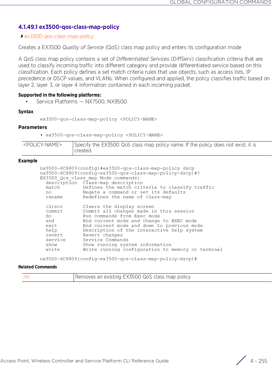 GLOBAL CONFIGURATION COMMANDSAccess Point, Wireless Controller and Service Platform CLI Reference Guide 4 - 2554.1.49.1 ex3500-qos-class-map-policyex3500-qos-class-map-policyCreates a EX3500 Quality of Service (QoS) class map policy and enters its configuration modeA QoS class map policy contains a set of Differentiated Services (DiffServ) classification criteria that are used to classify incoming traffic into different category and provide differentiated service based on this classification. Each policy defines a set match criteria rules that use objects, such as access lists, IP precedence or DSCP values, and VLANs. When configured and applied, the policy classifies traffic based on layer 2, layer 3, or layer 4 information contained in each incoming packet.Supported in the following platforms:• Service Platforms — NX7500, NX9500Syntaxex3500-qos-class-map-policy &lt;POLICY-NAME&gt;Parameters• ex3500-qos-class-map-policy &lt;POLICY-NAME&gt;Examplenx9500-6C8809(config)#ex3500-qos-class-map-policy dscpnx9500-6C8809(config-ex3500-qos-class-map-policy-dscp)#?EX3500_Qos_class_map Mode commands:  description  Class-map description  match        Defines the match criteria to classify traffic  no           Negate a command or set its defaults  rename       Redefines the name of class-map  clrscr       Clears the display screen  commit       Commit all changes made in this session  do           Run commands from Exec mode  end          End current mode and change to EXEC mode  exit         End current mode and down to previous mode  help         Description of the interactive help system  revert       Revert changes  service      Service Commands  show         Show running system information  write        Write running configuration to memory or terminalnx9500-6C8809(config-ex3500-qos-class-map-policy-dscp)#Related Commands&lt;POLICY-NAME&gt; Specify the EX3500 QoS class map policy name. If the policy does not exist, it is created.no Removes an existing EX3500 QoS class map policy