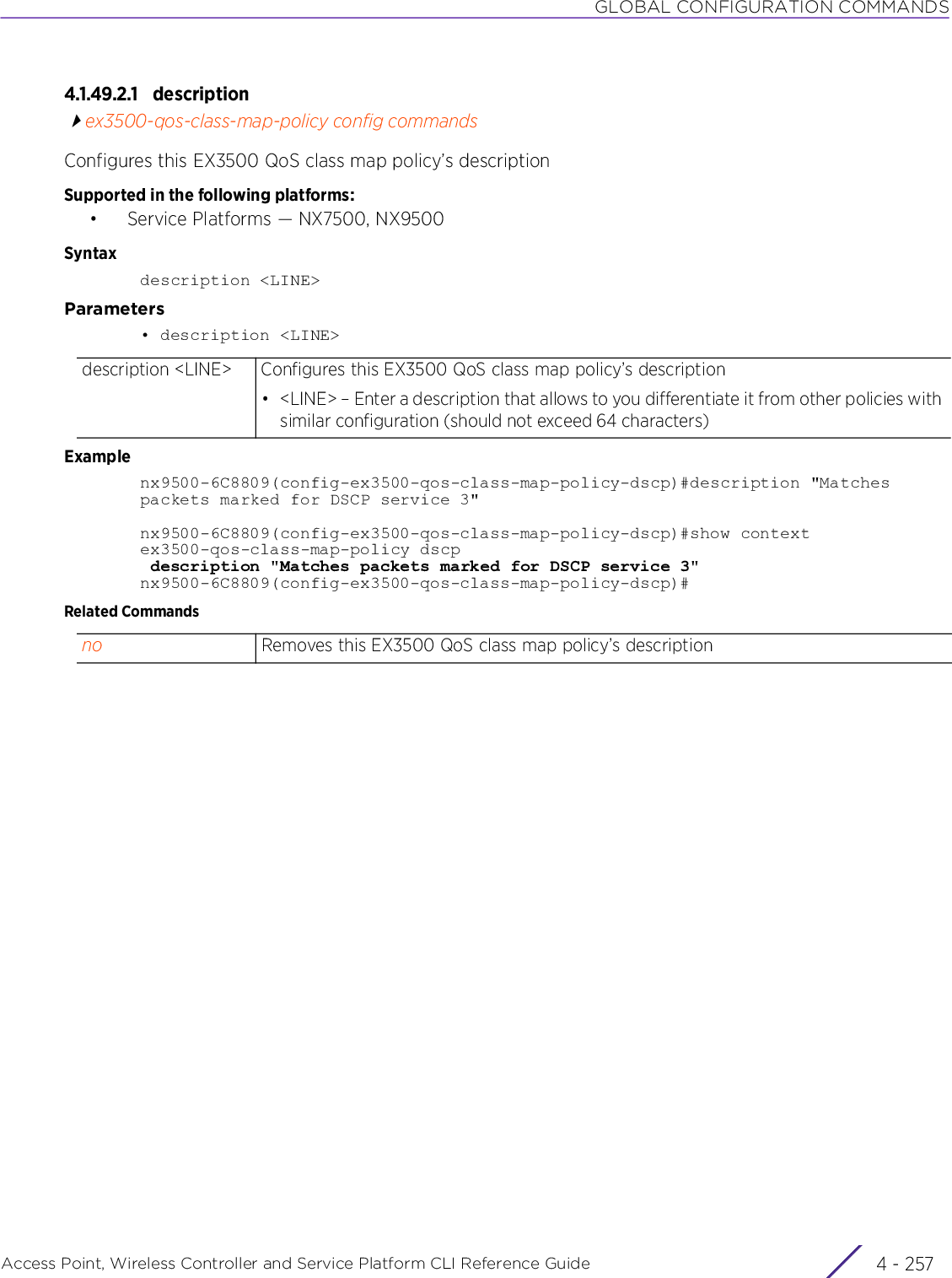 GLOBAL CONFIGURATION COMMANDSAccess Point, Wireless Controller and Service Platform CLI Reference Guide 4 - 2574.1.49.2.1 descriptionex3500-qos-class-map-policy config commandsConfigures this EX3500 QoS class map policy’s descriptionSupported in the following platforms:• Service Platforms — NX7500, NX9500Syntaxdescription &lt;LINE&gt;Parameters• description &lt;LINE&gt;Examplenx9500-6C8809(config-ex3500-qos-class-map-policy-dscp)#description &quot;Matches packets marked for DSCP service 3&quot;nx9500-6C8809(config-ex3500-qos-class-map-policy-dscp)#show contextex3500-qos-class-map-policy dscp description &quot;Matches packets marked for DSCP service 3&quot;nx9500-6C8809(config-ex3500-qos-class-map-policy-dscp)#Related Commandsdescription &lt;LINE&gt; Configures this EX3500 QoS class map policy’s description• &lt;LINE&gt; – Enter a description that allows to you differentiate it from other policies with similar configuration (should not exceed 64 characters)no Removes this EX3500 QoS class map policy’s description